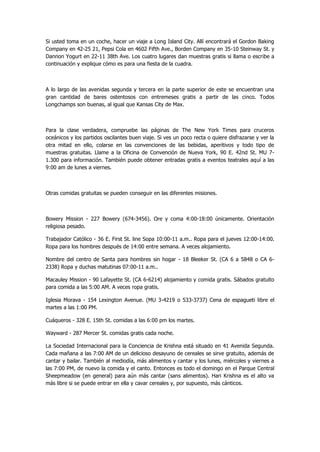 Si usted toma en un coche, hacer un viaje a Long Island City. Allí encontrará el Gordon Baking Company en 42-25 21, Pepsi Cola en 4602 Fifth Ave., Borden Company en 35-10 Steinway St. y Dannon Yogurt en 22-11 38th Ave. Los cuatro lugares dan muestras gratis si llama o escribe a continuación y explique cómo es para una fiesta de la cuadra. 
A lo largo de las avenidas segunda y tercera en la parte superior de este se encuentran una gran cantidad de bares ostentosos con entremeses gratis a partir de las cinco. Todos Longchamps son buenas, al igual que Kansas City de Max. 
Para la clase verdadera, compruebe las páginas de The New York Times para cruceros oceánicos y los partidos oscilantes buen viaje. Si ves un poco recta o quiere disfrazarse y ver la otra mitad en ello, colarse en las convenciones de las bebidas, aperitivos y todo tipo de muestras gratuitas. Llame a la Oficina de Convención de Nueva York, 90 E. 42nd St. MU 7- 1.300 para información. También puede obtener entradas gratis a eventos teatrales aquí a las 9:00 am de lunes a viernes. 
Otras comidas gratuitas se pueden conseguir en las diferentes misiones. 
Bowery Mission - 227 Bowery (674-3456). Ore y coma 4:00-18:00 únicamente. Orientación religiosa pesado. 
Trabajador Católico - 36 E. First St. line Sopa 10:00-11 a.m.. Ropa para el jueves 12:00-14:00. Ropa para los hombres después de 14:00 entre semana. A veces alojamiento. 
Nombre del centro de Santa para hombres sin hogar - 18 Bleeker St. (CA 6 a 5848 o CA 6- 2338) Ropa y duchas matutinas 07:00-11 a.m.. 
Macauley Mission - 90 Lafayette St. (CA 6-6214) alojamiento y comida gratis. Sábados gratuito para comida a las 5:00 AM. A veces ropa gratis. 
Iglesia Morava - 154 Lexington Avenue. (MU 3-4219 o 533-3737) Cena de espagueti libre el martes a las 1:00 PM. 
Cuáqueros - 328 E. 15th St. comidas a las 6:00 pm los martes. 
Wayward - 287 Mercer St. comidas gratis cada noche. 
La Sociedad Internacional para la Conciencia de Krishna está situado en 41 Avenida Segunda. Cada mañana a las 7:00 AM de un delicioso desayuno de cereales se sirve gratuito, además de cantar y bailar. También al mediodía, más alimentos y cantar y los lunes, miércoles y viernes a las 7:00 PM, de nuevo la comida y el canto. Entonces es todo el domingo en el Parque Central Sheepmeadow (en general) para aún más cantar (sans alimentos). Hari Krishna es el alto va más libre si se puede entrar en ella y cavar cereales y, por supuesto, más cánticos. 
 