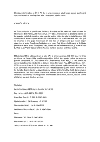 El restaurante Paradox, en 64 E. 7th St. es una empresa de salud barato aseado que le dará una comida gratis si usted ayuda a pelar camarones o lava los platos. 
ATENCIÓN MÉDICA 
La última droga en la planificación familiar y la nueva ley del aborto se puede obtener de Planificación de la Familia, 300 Park Avenue. (777-2015). Proporcionan un directorio gratuito en los servicios en toda la ciudad en esta zona. La pantera clínica de salud gratuita Negro en 180 Sutter Avenue. en Brooklyn es la medicina radical en la acción. Si estafado este libro, ¿por qué no enviarlos u otro grupo mencionado en este libro un cheque para que puedan seguir sirviendo a la gente. Dos clínicas fantásticos en el Lower East Side son la Clínica de la St. Marks personas en 44 St. Marks Place (533-9.500), abierto los días laborables 6-10 h, y NENA en 290 E. Third St. (677 a 5040) que también funciona como un panel de control de la zona. 
El Beth Israel Clinic adolescente en la calle 17 y la primera avenida. 673-3000 ext. 2424) los servicios a los jóvenes. Millie en el Proyecto Aldea, 88 2nd Ave. pueden realizar las gestiones para los vidrios libres. La Clínica Dental de la Universidad de Nueva York, 421 First Avenue. le dará el cuidado dental más barato en Gotham. Clínica Stuyvesant-Poly, 137 Second Ave.. (674- 0232) tiene una clínica de día de emergencia con el servicio más rápido. Dial-a-freakout es 324- 0707. Servicio de ambulancia está en 440-1234. Usted debe saber que los policías acompañan a las llamadas de ambulancia. La siguiente es una lista de la New York City Health Centers nuevo departamento. Ellos proporcionan una serie de servicios gratuitos, como los rayos X, exámenes venéreas y tratamiento, vacunas para las enfermedades de los niños, vacunas, vacunas contra el tétano y una serie de otros servicios. 
Manhattan 
Central de Harlem-2238 Quinta Avenida. AU 3-1.900 
East Harlem-158 E. 115 St. TR 6-0300 
Lower East Side-341 E. 25th St. MU 9-6353 
Manhattanville-21 Old Broadway MO 5-5900 
Morningside-264 W. 118o St. UN6-2500 
Washington Heights-600 W. 168o St. WA 7-6300 
Bronx 
Morrisania-1309 Fulton St. WY 2-4200 
Mott Haven-349 E. 140 St. MO 9-6010 
Tremont-Fordham-1826 Arthur Avenue. LU 3-5.500  