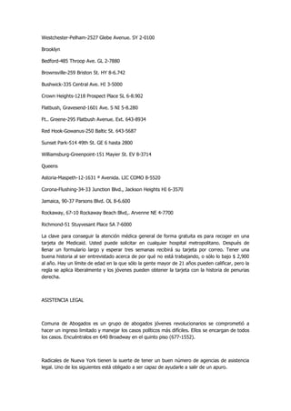 Westchester-Pelham-2527 Glebe Avenue. SY 2-0100 
Brooklyn 
Bedford-485 Throop Ave. GL 2-7880 
Brownsville-259 Briston St. HY 8-6.742 
Bushwick-335 Central Ave. HI 3-5000 
Crown Heights-1218 Prospect Place SL 6-8.902 
Flatbush, Gravesend-1601 Ave. S NI 5-8.280 
Ft.. Greene-295 Flatbush Avenue. Ext. 643-8934 
Red Hook-Gowanus-250 Baltic St. 643-5687 
Sunset Park-514 49th St. GE 6 hasta 2800 
Williamsburg-Greenpoint-151 Mayier St. EV 8-3714 
Queens 
Astoria-Maspeth-12-1631 ª Avenida. LIC COMO 8-5520 
Corona-Flushing-34-33 Junction Blvd., Jackson Heights HI 6-3570 
Jamaica, 90-37 Parsons Blvd. OL 8-6.600 
Rockaway, 67-10 Rockaway Beach Blvd,. Arvenne NE 4-7700 
Richmond-51 Stuyvesant Place SA 7-6000 
La clave para conseguir la atención médica general de forma gratuita es para recoger en una tarjeta de Medicaid. Usted puede solicitar en cualquier hospital metropolitano. Después de llenar un formulario largo y esperar tres semanas recibirá su tarjeta por correo. Tener una buena historia al ser entrevistado acerca de por qué no está trabajando, o sólo lo bajo $ 2,900 al año. Hay un límite de edad en la que sólo la gente mayor de 21 años pueden calificar, pero la regla se aplica liberalmente y los jóvenes pueden obtener la tarjeta con la historia de penurias derecha. 
ASISTENCIA LEGAL 
Comuna de Abogados es un grupo de abogados jóvenes revolucionarios se comprometió a hacer un ingreso limitado y manejar los casos políticos más difíciles. Ellos se encargan de todos los casos. Encuéntralos en 640 Broadway en el quinto piso (677-1552). 
Radicales de Nueva York tienen la suerte de tener un buen número de agencias de asistencia legal. Uno de los siguientes está obligado a ser capaz de ayudarle a salir de un apuro.  
