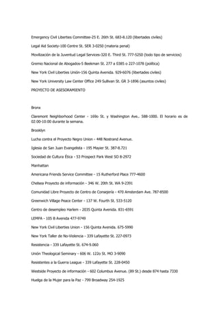 Emergency Civil Liberties Committee-25 E. 26th St. 683-8.120 (libertades civiles) 
Legal Aid Society-100 Centre St. SER 3-0250 (materia penal) 
Movilización de la Juventud Legal Services-320 E. Third St. 777-5250 (todo tipo de servicios) 
Gremio Nacional de Abogados-5 Beekman St. 277 a 0385 o 227-1078 (política) 
New York Civil Liberties Unión-156 Quinta Avenida. 929-6076 (libertades civiles) 
New York University Law Center Office 249 Sullivan St. GR 3-1896 (asuntos civiles) 
PROYECTO DE ASESORAMIENTO 
Bronx 
Claremont Neighborhood Center - 169o St. y Washington Ave.. 588-1000. El horario es de 02:00-10:00 durante la semana. 
Brooklyn 
Lucha contra el Proyecto Negro Union - 448 Nostrand Avenue. 
Iglesia de San Juan Evangelista - 195 Mayier St. 387-8.721 
Sociedad de Cultura Ética - 53 Prospect Park West SO 8-2972 
Manhattan 
Americana Friends Service Committee - 15 Rutherford Place 777-4600 
Chelsea Proyecto de información - 346 W. 20th St. WA 9-2391 
Comunidad Libre Proyecto de Centro de Consejería - 470 Amsterdam Ave. 787-8500 
Greenwich Village Peace Center - 137 W. Fourth St. 533-5120 
Centro de desempleo Harlem - 2035 Quinta Avenida. 831-6591 
LEMPA - 105 B Avenida 477-9749 
New York Civil Liberties Union - 156 Quinta Avenida. 675-5990 
New York Taller de No-Violencia - 339 Lafayette St. 227-0973 
Resistencia - 339 Lafayette St. 674-9.060 
Unión Theological Seminary - 606 W. 122o St. MO 3-9090 
Resistentes a la Guerra League - 339 Lafayette St. 228-0450 
Westside Proyecto de información - 602 Columbus Avenue. (89 St.) desde 874 hasta 7330 
Huelga de la Mujer para la Paz - 799 Broadway 254-1925  