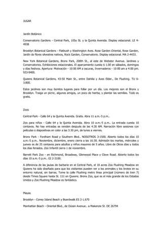 JUGAR 
Jardín Botánico 
Conservatorio Gardens - Central Park, 105o St. y la Quinta Avenida. Display estacional. LE 4- 4938 
Brooklyn Botanical Gardens - Flatbush y Washington Aves. Rose Garden Oriental, Rose Garden, Jardín de flores silvestres nativos, Rock Garden, Conservatorio. Display estacional. MA 2-4433. 
New York Botanical Gardens, Bronx Park, 200th St., al este de Webster Avenue. Jardines y Conservatorios. Exhibiciones estacionales. El aparcamiento cuesta $ 1.00 en sábados, domingos y días festivos. Apertura: Motivación - 10:00 AM a oscuras, Invernaderos - 10:00 am a 4:00 pm. 933-9400. 
Queens Botanical Gardens, 43-50 Main St., entre Dahilia y Aves Elder., De Flushing. TU 6- 3.800. 
Estos jardines son muy bonitos lugares para follar por un día. Los mejores son el Bronx y Brooklyn. Traiga un picnic, algunos amigos, un poco de hierba, y plantar las semillas. Todo es gratis. 
Zoos 
Central Park - Calle 64 y la Quinta Avenida. Gratis. Abra 11 a.m.-5 p.m.. 
Zoo para niños - Calle 64 y la Quinta Avenida. Abra 10 a.m.-5 p.m.. La entrada cuesta 10 centavos. No hay entradas se venden después de las 4:30 AM. Narración libre sesiones con películas o diapositivas en color a las 3:30 pm, de lunes a viernes. 
Bronx Park - Fordham Road y Southern Blvd.. NOSOTROS 3-1500. Abierto todos los días 10 a.m.-5 p.m.. Noviembre, diciembre, enero cierra a las 16:30. Admisión los martes, miércoles y jueves es de 25 centavos para adultos y niños mayores de 5 años. Libre de Otros días y todos los días feriados. Zoo Infantil cierra 1 de noviembre. 
Barrett Park Zoo - en Richmond, Broadway, Glenwood Place y Clove Road. Abierto todos los días 10 a.m.-5 p.m.. GI 2-3100. 
A diferencia de las jaulas de barbarie en el Central Park, el 18 acres Zoo Flushing Meadow en Queens ha sido diseñado para que los visitantes pueden ver a los animales y los brotes en su entorno natural, sin barras. Tome la calle Flushing metro línea principal (número de tren 7) desde Times Square hasta St. 111 en Queens. Bronx Zoo, que es el más grande de los Estados Unidos y Zoo Flushing Meadow es fantástico. 
Playas 
Brooklyn - Coney Island Beach y Boardwalk ES 2-1.670 
Manhattan Beach - Oriental Blvd., de Ocean Avenue.. a Makenzie St. DE 26794  