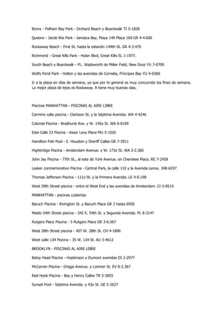 Bronx - Pelham Bay Park - Orchard Beach y Boardwalk TI 5-1828 
Queens - Jacob Riis Park - Jamaica Bay, Playa 149 Playa 169 GR 4-4.600 
Rockaway Beach - First St. hasta la estación 149th St. GR 4-3.470 
Richmond - Great Kills Park - Hylan Blvd, Great Kills EL 1-1977. 
South Beach y Boardwalk - Ft.. Wadsworth de Miller Field, New Dorp YU 7-0709 
Wolfs Pond Park - Holten y las avenidas de Cornelia, Príncipes Bay YU 4-0360 
Ir a la playa en días de semana, ya que por lo general es muy concurrido los fines de semana. La mejor playa de lejos es Rockaway. lt tiene muy buenas olas. 
Piscinas MANHATTAN - PISCINAS AL AIRE LIBRE 
Carmine calle piscina - Clarkson St. y la Séptima Avenida. WA 4-4246 
Colonial Piscina - Bradhurst Ave. y W. 145o St. WA 6-8109 
Este Calle 23 Piscina - Asser Levy Place MU 5-1026 
Hamilton Fish Pool - E. Houston y Sheriff Calles GR 7-3911 
Highbridge Piscina - Amsterdam Avenue. y W. 173o St. WA 3-2.360 
John Jay Piscina - 77th St., al este de York Avenue. en Cherokee Place. RE 7-2458 
Lasker conmemorativo Piscina - Central Park, la calle 110 y la Avenida Lenox. 348-6297 
Thomas Jefferson Piscina - 111o St. y la Primera Avenida. LE 4-0.198 
West 59th Street piscina - entre el West End y las avenidas de Amsterdam. CI 5-8519 
MANHATTAN - piscinas cubiertas 
Baruch Piscina - Rivington St. y Baruch Place GR 3 hasta 6950 
Medio 54th Street piscina - 342 E. 54th St. y Segunda Avenida. PL 8-3147 
Rutgers Place Piscina - 5 Rutgers Place GR 3-6.567 
West 28th Street piscina - 407 W. 28th St. CH 4-1896 
West calle 134 Piscina - 35 W. 134 St. AU 3-4612 
BROOKLYN - PISCINAS AL AIRE LIBRE 
Betsy Head Piscina - Hopkinson y Dumont avenidas DI 2-2977 
McCarren Piscina - Driggs Avenue. y Lorimer St. EV 8-2.367 
Red Hook Piscina - Bay y Henry Calles TR 5-3855 
Sunset Pool - Séptima Avenida. y 43o St. GE 5-2627  