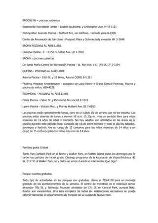 BROOKLYN = piscinas cubiertas 
Brownsville Recreation Center - Linden Boulevard. y Christopher Ave. HY 8-1121 
Metropolitan Avenida Piscina - Bedford Ave, sin teléfono,. Llamada para 8-2300 
Centro de Recreación de San Juan - Prospect Place y Schenectady avenidas HY 3-3948 
BRONX PISCINAS AL AIRE LIBRE 
Crotona Piscina - E. 173 St. y Fulton Ave. LU 3-3910 
BRONX - piscinas cubiertas 
De Santa María Centro de Recreación Piscina - St. Ann Ave. y E. 145 St. CY 2-7254 
QUEENS - PISCINAS AL AIRE LIBRE 
Astoria Piscina - 19th St. y 23 Drive, Astoria COMO 8-5.261 
Flushing Meadow Amphitheatre - autopista de Long Island y Grand Central Parkway, Piscina y piscina de saltos. 699-4228. 
RICHMOND - PISCINAS AL AIRE LIBRE 
Faber Piscina - Faber St. y Richmond Terrace GI 2-1524 
Lyons Piscina - Victory Blvd.. y Murray Hulbert Ave. GI 7-6650 
Las piscinas están generalmente llenas, pero en un cálido día de verano que no les importa. Las piscinas están abiertas de lunes a viernes 10 a.m.-12:30p.m.. Hay un período libre para niños menores de 14 años de edad y menores. No hay adultos son admitidos en las áreas de la piscina durante este período libre. Después de 13:00 entre semana y todo el día los sábados, domingos y festivos hay un cargo de 15 centavos para los niños menores de 14 años y un cargo de 35 centavos para los niños mayores de 14 años. 
Partidos gratis Cricket 
Tanto Van Cortland Park en el Bronx y Walker Park, en Staten Island todos los domingos por la tarde hay partidos de cricket gratis. Obtenga programar de la Asociación de Viajes Británica, 43 W. 61st St. A Walker Park, té y bollos se sirven durante el intermedio. Que digo! 
Parque eventos gratuitos 
Todo tipo de actividades en los parques son gratuitas. Llame al 755-4100 para un mensaje grabado de los acontecimientos de la semana. El centro de monstruo es el estanque remar alrededor 70o St. y Bethesda Fountain alrededor de 72o St. en Central Park, aunque flota. Bustos son inexistentes. Una lista completa de todas las instalaciones recreativas se puede obtener llamando al Departamento de Parques de la Ciudad de Nueva York. 
 