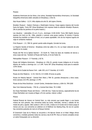 Museos 
Academia Americana de las Artes y las Letras, Sociedad Numismática Americana y la Sociedad Geográfica Americana están ubicados en Broadway y 155o St. 
Asia House Gallery - 112 E. 64to objetos de arte St. del Lejano Oriente. 
Brooklyn Museum - Eastern Parkway y Washington Avenue. Cosas egipcia mejores del mundo fuera de Egipto. Tome IRT (línea Broadway) tren expreso hasta la estación Brooklyn Museum. (No te pierdas los jardines en la parte trasera.) 
Los claustros - Laborables 10 a.m.-5 p.m., domingos 13:00-18:00. Tome IND Eighth Avenue express (Un tren) en Str. 190a. estación y caminar unas pocas cuadras. El número 4 Quinta Avenida bus también va hasta el final y es un paseo agradable. Uno de los mejores lugares de viaje en ambiente medieval. 
Frick Museum - 1 E. 70th St. genial cuando estás drogado. Cerrado los lunes. 
La Hispanic Society of America - Broadway entre las calles 15 y 16. La mejor colección de arte español en la ciudad. 
Museo del Mar de la Iglesia Seaman - 25 South St. Todos los tipos de modelos de barcos y otras cosas del mar. También el Museo del Puerto, el 16 de Fulton St. 
Metropolitan Museum - 5 ª Avenida. y 82 St. 
Museo del Indígena Americano - Broadway en 155o St. grande museo indígena en el mundo. Abierto de martes a domingo de 1 a 5 AM. Tome IRT (línea Broadway) local para la estación 157th Street. 
Museo de la Ciudad de Nueva York - calle 103 y la 5 ª Avenida. LE 4-1672 
Museo de Arte Moderno - 11 W. 53rd St. CI 5-3200. El lunes es gratis. 
Museo de Historia Natural - Central Park West y 79th St. grandes dinosaurios y otras cosas. Entre semana 10-5 PM, domingo 1-5 PM. 
Museo de las Artes Escénicas - Lincoln Center, Amsterdam Avenue. y 65th St. 799-2200 
New York Historical Society - 77th St. y Central Park West. TR 3-3400 
De Chase Manhattan Museo del Dinero - 1256 6th Ave. Todos los bancos, especialmente los de Chase Manhattan son museos al llegar a fin de cuentas. Liberar a ellos! 
Música 
Festival Musical de Verano en Central Park. Lo más cercano que puede llegar a una buena música de rock gratuito. Hay conciertos todos los lunes, miércoles, viernes y sábado de los meses de julio y agosto. Sólo cuesta $ 1.00 o $ 2.00, y todos en el mundo de la música juega al menos una vez. Los conciertos se celebran en el Wollman Ice Skating Ring. De vez en cuando hay conciertos gratuitos de rock en el Parque Central. 
El Greenwich Casa de la Música se encuentra a 46 Barrow Street en el West Village ofrece conciertos y recitales gratuitos todos los viernes a las 8:30 PM. Para un horario completo enviar un sobre franqueado con su dirección.  