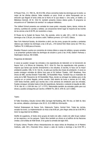 El Museo Frick, 1 E. 70th St., BU 8-0.700, ofrece conciertos todos los domingos por la tarde. La mejor de las ofertas clásicas. Debe molestia un poco. Envíe un sobre franqueado con su dirección que llegará el lunes antes de la fecha en la que desea ir. Una carta, un boleto. La Biblioteca Donnell, 20 W. 53rd St. también presenta música clásica gratis. El programa se encuentra en el "Calendario de eventos" en cualquier biblioteca. 
The Juilliard School presenta una variedad de cosas gratis: orquesta, ópera, danza, música de cámara, cuartetos de cuerdas y solistas. Las actuaciones tienen lugar la mayoría de las noches de los viernes a las 8:30 PM, de noviembre a mayo. 
El Museo de la Ciudad de Nueva York, 5ta avenida. entre la calle 103 y 104 St. todos los domingos a las 2:30 pm, de octubre a abril. Teléfono primero: LE 4-1672. Clásica. 
New York Historical Society, de diciembre a abril, con los coros, grupos de cuerdas y cantantes clásicos que realizan los domingos a las 2:30 pm., 170 Central Park West (cerca de 77th St.), Teléfono TR 3-3400 para el horario. 
Brooklyn Museum cuenta con conciertos de música clásica a cargo de solistas y grupos variados y se presentan gratuita todos los domingos de octubre a junio a las 14:00, Eastern Parkway y Washington Avenue. NE 8-5000. 
Programas de televisión 
A veces se pueden recoger las entradas a los espectáculos de televisión en la Convención de Nueva York y la Oficina de Visitantes, 90 E. 42nd St. Para los espectáculos más grandes y mejores que tienes que escribir directamente a los estudios. Si escribe, lo hace con la mayor antelación posible. CBS, 51 W. 52o St., le pide que escriba dos meses de antelación. A veces se puede conseguir entradas de última hora para el Ed Sullivan Theater, 1697 Broadway. Para shows de NBC, escriba División Ticket NBC, 30 Rockefeller Plaza. También hay un mostrador de venta de la NBC Mezzanine de 30 Rockefeller Plaza, donde se entregan los boletos para el día muestra en un primer llegado, primer servido. Está abierto de lunes a viernes de 9-5. ABC, 1330 Sexta Avenida. pedirá que escriba dos o tres semanas de antelación para las entradas. Puedes conseguir entradas hasta el día del espectáculo, llamando o visitando la taquilla de ABC, 79 W. 66o St. o 1330 6th Ave. (LT 1-7777). Metromedia también da entradas gratis para sus shows y puedes conseguirlos por escrito a WNEW-TV, 205 E. 67th St. (LE 5-1000). 
Teatro 
El Taller Dramático, Estudio número 808, Carnegie Hall Building, 881 7th Ave. en 56th St. libre los viernes, sábados y domingos a las 20:15. JU 6-4800 de información. 
Festival Shakespeare de Nueva York, Delacourte Teatro, Central Park. Todas las noches, excepto los lunes. La implementación se inicia a las 8:00 pm, pero llegar antes de las 6:00 PM a tener la seguridad de los billetes. 
Desfile de jugadores, el Sexto otros grupos de teatro de calle y teatro de calle Grupo realizan en las esquinas y en los parques. Teatro libre también se ofrece en el edificio de las Naciones Unidas y de la Bolsa de Wall Street. Si te gusta la comedia del siglo XVII. 
El Equity Library Theatre ofrece interpretaciones de viejos éxitos de Broadway en el Masters Instituto, calle 103 y Riverside Drive. Llevan a cabo de martes a domingo a las 8:30 PM y  