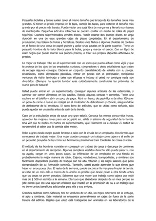 Pequeñas botellas y tarros suelen tener el mismo tamaño que la tapa de los tamaños caras más grandes. Si tienen el precio impreso en la tapa, cambie las tapas, para obtener el tamaño más grande por el precio más barato. Puede vaciar una caja libra de margarina y llenarlo con barras de mantequilla. Pequeños artículos estrechas se pueden ocultar en medio de rollos de papel higiénico. Grandes supermercados venden discos. Puede colarse dos buenos discos de larga duración en una de esas grandes cajas de pizzas congeladas. En el departamento de producción, hay bolsas de frutas y hortalizas. Deslice unos filetes o algunas chuletas de cordero en el fondo de una bolsa de papel grande y apilar unas patatas en la parte superior. Tiene un pequeño hombre de la bata blanca pesa la bolsa, grapa y marcar el precio. Con un lápiz de color negro que puede marcar sus propios precios, o traer sus propias etiquetas adhesivas de precios. 
Lo mejor es trabajar robo en el supermercado con un socio que pueda actuar como vigía y que te proteja de los ojos de los empleados curiosos, compradores y otros estafadores que tratan de recoger algunos consejos. Elaborar un conjunto preestablecido de señales con su pareja. Diversiones, como derribando pantallas, entrar en peleas con el entrenador, rompiendo ventanas de vidrio laminado y tales son eficaces e incluso si usted no consigue nada son divertidos. ¿Siempre ha querido tumbar esas cuidadosamente construidas las pirámides de nueve pies de basura? 
Usted puede entrar en un supermercado, conseguir algunos artículos de las estanterías, y caminar por comer alimentos en los pasillos. Recojo algunas cerezas y comerlos. Tener una cuchara en el bolsillo y abrir un poco de yogur. Abrir un frasco de pepinillos o de oliva. Obtener un poco de carne o queso en rodajas en el mostrador de delicatessen y cómelo, asegurándose de deshacerse de la envoltura. El carro lleno de artículos, que se utiliza como señuelo, sólo puede quedar en un pasillo antes de salir de la tienda. 
Caso de la articulación antes de sacar una gran estafa. Conozca los menos concurridos horas, aprenden las mejores naves para ser ocupado en, salida y sistema de seguridad de la tienda. Una vez que te metes en hurtos en supermercados, que realmente va a excavar él. Usted se sorprenderá al saber que la comida sabe mejor. 
Robo a gran escala mejor puede llevarse a cabo con la ayuda de un empleado. Dos formas que conocemos de trabajo mejor. Una mujer puede conseguir un trabajo como cajera y el anillo de un pequeño proyecto de ley como sus hermanos y hermanas traer toneladas de cosas en casa. 
El método de los hombres consiste en conseguir un trabajo de carga y descarga de camiones en el departamento de recepción. Algunos cómplices vestidos derecho sólo puede parar y, con su ayuda, cargar en unos pocos casos. La infiltración de un empleado en una tienda es probablemente la mejor manera de robar. Cajeros, vendedores, transportistas, y similares son fácilmente disponibles puestos de trabajo con tal alta rotación y los bajos salarios que poco comprobación de su formación continúa. También, usted puede aprender lo que tienes que hacer en unos pocos días. El resto de la semana, puede encontrar formas para limpiar la tienda. Al cabo de un mes más o menos de la acción es posible que desee pasar a otra tienda antes que las cosas se ponen pesadas. Sabemos que una mujer que trabaja como cajera que robó más de $ 500 en comida a la semana. Ella tuvo que abandonar después de un mes porque su jefe pensó que era una caja tan eficiente que insistió en la promoción de su a un trabajo que no tiene tantos beneficios adicionales para ella y sus amigos. 
Grandes cadenas como Safeway tiro de verduras de un día, las hojas exteriores de la lechuga, el apio y similares. Este material se encuentra generalmente en cajas de fuera de la parte trasera del edificio. Dígales que usted está trabajando con animales en los laboratorios de la  