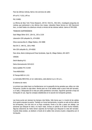 Para las últimas noticias, llame a los servicios de cable: 
AP es PL 7-1312, UPI es 
MU 2-0400. 
La Oficina de New York Times Research, 229 W. 43rd St., 556-1651, investigará preguntas de noticias que pertenecen a los últimos tres meses. Liberation News Service en 160 Claremont Ave., Le dará hasta a la cobertura minuto a minuto de las noticias radical. Llame al 749-2200. 
TRABAJOS SUBTERRÁNEOS 
East Village Other-20 E. 12th St., 255 a 2130 
Liberación-339 Lafayette St., 674-0050 
Otras escenas-Box 8, Village Station, 242-3888 
Rat-241 E. 14th St., 228 a 4460 
Win-339 Lafayette St., 674-0050 
Para otros, llame Underground Press Syndicate, Caja 26, Village Station, 691-6073 
VARIOS 
Dial-A-Beating-911 
Dial-a-Demostración 924-6315 
Dial-a-satélite-TR 3-0.404 
Time-NERVIOSO 
El Tiempo-NOS 6-1.212. 
La Centralita-989-0720, en la U alternativo, está abierta 6 p.m.-03 a.m.. 
El sistema de metro 
Lo primero que debe hacer es familiarizarse con la geografía de las paradas que utiliza con más frecuencia. Localice la caja token. Revise para ver si las salidas están a poca vista del narrador, a un lado, o bloqueada de la vista por polos partidarios concretas. Siguiente aprender el tipo de torniquete en uso. Siga los consejos establecidos en la sección de transporte gratuito. 
Las horas punta son siempre los tiempos más fáciles. Sólo tienes que ir a través de las salidas de la gente empujan la puerta. También en horas hacinamiento, la gente va solo archivo allá de los torniquetes, uno tras otro en un flujo constante. Ponte a la cola y pasar por debajo. Las personas que bloquee la vista y no hacer nada. Incluso un policía no le dará mucha molestia. Algunas estaciones de metro tienen soportes de hormigón que bloquean la vista del narrador. Cuando éstas existan, se deslizan a través de la salida más cercana al polo o diapositiva por el torniquete. 
 