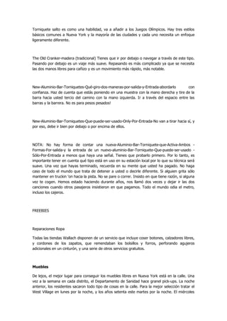Torniquete salto es como una habilidad, va a añadir a los Juegos Olímpicos. Hay tres estilos básicos comunes a Nueva York y la mayoría de las ciudades y cada uno necesita un enfoque ligeramente diferente. 
The Old Cranker-madera (tradicional) Tienes que ir por debajo o navegar a través de este tipo. Pasando por debajo es un viaje más suave. Repasando es más complicado ya que se necesita las dos manos libres para cañizo y es un movimiento más rápido, más notable. 
New-Aluminio-Bar-Torniquetes-Qué-giro-dos-maneras-por-salida-y-Entrada-abordarlo con confianza. Haz de cuenta que estás poniendo en una muestra con la mano derecha y tire de la barra hacia usted tercio del camino con la mano izquierda. Ir a través del espacio entre las barras y la barrera. No es para pesos pesados! 
New-Aluminio-Bar-Torniquetes-Que-puede-ser-usado-Only-Por-Entrada-No van a tirar hacia sí, y por eso, debe ir bien por debajo o por encima de ellos. 
NOTA: No hay forma de contar una nueva-Aluminio-Bar-Torniquete-que-Activa-Ambos - Formas-For-salida-y la entrada de un nuevo-aluminio-Bar-Torniquete-Que-puede-ser-usado - Sólo-Por-Entrada a menos que haya una señal. Tienes que probarlo primero. Por lo tanto, es importante tener en cuenta qué tipo está en uso en su estación local por lo que su técnica será suave. Una vez que hayas terminado, recuerda en su mente que usted ha pagado. No haga caso de todo el mundo que trata de detener a usted o decirle diferente. Si alguien grita sólo mantener en truckin 'on hacia la pista. No se pare o correr. Insisto en que tiene razón, si alguna vez te cogen. Hemos estado haciendo durante años, nos llamó dos veces y dejar ir las dos canciones cuando otros pasajeros insistieron en que pagamos. Todo el mundo odia el metro, incluso los cajeros. 
FREEBIES 
Reparaciones Ropa 
Todas las tiendas Wallach disponen de un servicio que incluye coser botones, calzadores libres, y cordones de los zapatos, que remendaban los bolsillos y forros, perforando agujeros adicionales en un cinturón, y una serie de otros servicios gratuitos. 
Muebles 
De lejos, el mejor lugar para conseguir los muebles libres en Nueva York está en la calle. Una vez a la semana en cada distrito, el Departamento de Sanidad hace granel pick-ups. La noche anterior, los residentes sacaron todo tipo de cosas en la calle. Para la mejor selección tratar el West Village en lunes por la noche, y los años setenta este martes por la noche. El miércoles  