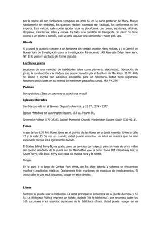 por la noche allí son fantásticos recogidas en 35th St. en la parte posterior de Macy. Mueve rápidamente sin embargo, los guardias reciben cabreado con facilidad, los camioneros no les importa. Este método calle puede aportar toda su plataforma. Las camas, escritorios, oficinas, lámparas, estanterías, sillas y mesas. Es todo una cuestión de transporte. Si usted no tiene acceso a un coche o camión, vale la pena alquilar una camioneta y hacer pick-ups. 
Ghosts 
Si a usted le gustaría conocer a un fantasma de verdad, escribir Hans Holtzer, c / o Comité de Nueva York de Investigación para la Investigación Paranormal, 140 Riverside Drive, New York, NY. Él le puso en contacto de forma gratuita. 
Lecciones gratis 
Lecciones de una variedad de habilidades tales como plomería, electricidad, fabricación de joyas, la construcción y la madera son proporcionados por el Instituto de Mecánica, 20 W. 44th St. Llame o escriba con suficiente antelación para un calendario. Usted debe registrarse temprano para clases en su intento de mantener pequeños cursos. MU 7-4.279. 
Poemas 
Son gratuitas. ¿Eres un poema o es usted una prosa? 
Iglesias liberadas 
San Marcos está en el Bowery, Segunda Avenida. y 10 ST. (674 - 6377 
Iglesia Metodista de Washington Square, 133 W. Fourth St., 
Greenwich Village (777-2528); Judson Memorial Church, Washington Square South (725-9211). 
Flores 
A eso de las 9:30 AM, flores libres en el distrito de las flores en la Sexta Avenida. Entre la calle 22 y la calle 23 De vez en cuando, usted puede encontrar un árbol en maceta que ha sido expulsado porque está ligeramente dañado. 
El Staten Island Ferry-No es gratis, pero un centavo por trayecto para un viaje de cinco millas del océano alrededor de la punta sur de Manhattan vale la pena. Tome IRT (Broadway line) a South Ferry, sólo local. Ferry sale cada día media hora y la noche. 
Drogas 
En la zona a lo largo de Central Park West, en los años setenta y ochenta se encuentran muchos consultorios médicos. Diariamente tirar montones de muestras de medicamentos. Si usted sabe lo que está buscando, buscar en este ámbito. 
Libros 
Siempre se puede usar la biblioteca. La rama principal se encuentra en la Quinta Avenida. y 42 St. La Biblioteca Pública imprime un folleto titulado "Es la biblioteca", que enumera todas las 168 sucursales y los servicios especiales de la biblioteca ofrece. Usted puede recoger en su  