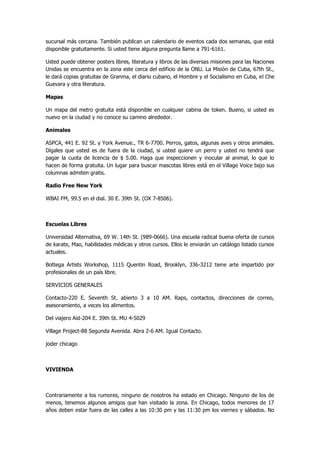 sucursal más cercana. También publican un calendario de eventos cada dos semanas, que está disponible gratuitamente. Si usted tiene alguna pregunta llame a 791-6161. 
Usted puede obtener posters libres, literatura y libros de las diversas misiones para las Naciones Unidas se encuentra en la zona este cerca del edificio de la ONU. La Misión de Cuba, 67th St., le dará copias gratuitas de Granma, el diario cubano, el Hombre y el Socialismo en Cuba, el Che Guevara y otra literatura. 
Mapas 
Un mapa del metro gratuita está disponible en cualquier cabina de token. Bueno, si usted es nuevo en la ciudad y no conoce su camino alrededor. 
Animales 
ASPCA, 441 E. 92 St. y York Avenue., TR 6-7700. Perros, gatos, algunas aves y otros animales. Dígales que usted es de fuera de la ciudad, si usted quiere un perro y usted no tendrá que pagar la cuota de licencia de $ 5.00. Haga que inspeccionen y inocular al animal, lo que lo hacen de forma gratuita. Un lugar para buscar mascotas libres está en el Village Voice bajo sus columnas admiten gratis. 
Radio Free New York 
WBAI FM, 99.5 en el dial. 30 E. 39th St. (OX 7-8506). 
Escuelas Libres 
Universidad Alternativa, 69 W. 14th St. (989-0666). Una escuela radical buena oferta de cursos de karate, Mao, habilidades médicas y otros cursos. Ellos le enviarán un catálogo listado cursos actuales. 
Bottega Artists Workshop, 1115 Quentin Road, Brooklyn, 336-3212 tiene arte impartido por profesionales de un país libre. 
SERVICIOS GENERALES 
Contacto-220 E. Seventh St. abierto 3 a 10 AM. Raps, contactos, direcciones de correo, asesoramiento, a veces los alimentos. 
Del viajero Aid-204 E. 39th St. MU 4-5029 
Village Project-88 Segunda Avenida. Abra 2-6 AM. Igual Contacto. 
joder chicago 
VIVIENDA 
Contrariamente a los rumores, ninguno de nosotros ha estado en Chicago. Ninguno de los de menos, tenemos algunos amigos que han visitado la zona. En Chicago, todos menores de 17 años deben estar fuera de las calles a las 10:30 pm y las 11:30 pm los viernes y sábados. No  