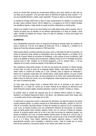 dormir en Lincoln Park durante las convenciones políticas, pero otras noches no está mal ¿no era Hillel, que le preguntó: "¿Por qué esta noche es diferente de todas las otras noches?" Y no era que el alcalde Richard J. Daley, quien respondió, "Porque yo digo tu culo fuera del parque!" 
La semilla de Chicago (929-0133) le dará el mejor asesoramiento en estrella y la escena local de calor. Grace Lutheran Church, 555 W. Beldon St., y el espejo en el 1725 W. Wilson también han estrellarse lugares o saber donde se puede encontrar alojamiento y comida gratis. 
Usted no se moleste si saco en la Union Station en la calle Adams justo sobre el puente. Hay un montón de gente que se estrellan en los edificios abandonados a lo largo de LaSalle y otras calles. También los tejados son frescas. Vaya a la calle sin embargo, a menos que tengas una buena identificación. 
ALIMENTOS 
SCLC (Breadbasket operación) tiene un programa de desayuno gratuito todas las mañanas de lunes a viernes de 7-10 am en la Iglesia de Santa Ana, 55 St. y LaSalle St., y también en la Iglesia de Cristo Rey luterano ubicado en 3700 Lake Park. 
Usted puede obtener muestras gratuitas de queso, carne y café todos los días en la parada y la tienda de alimentos Shop ubicado en Washington entre las calles Dearborn y el Estado. En la tienda de Treasure Island se encuentra en Broadway, a dos cuadras al norte de Belmont, café gratis y las galletas se ofrecen para las personas. Halloway House at 27 W. Randolph da buenos cupones para el café. También en el Gremio Bookstore a 25 W. Jackson Blvd.., Y de las máquinas en el cuarto a través de plantas 14 del Edificio de Playboy. 
Hay verdaderos restaurantes baratos. Se trata de una parada de camiones en Skokie llamada de Karl Cafe. Es justo al norte de la autopista Oakton Skokie. Está abierto hasta las 06:00. Usted recibe un montón de comida por $ 1,00. También, bajo el viaducto en Milwaukee y Damen es un pequeño restaurante con comida polaca. Usted puede obtener una gran comida por $ 1,35. Vale la pena una visita. Se cierra temprano en la noche. Otro restaurante barato es Pablo y Ernie en Norte de Lincoln, al sur de Wrightwood. Usted puede tener una cena de carne por unos 70 centavos de dólar. 
Un buen lugar para recoger frutas y verduras libres está en el mercado al por mayor en Randolph St. y S. Water St. viernes por la tarde. Muchas de las fábricas de alimentos como Kraft Productos Lácteos regalar muestras gratuitas y casos de "caridad". Échales un vistazo. 
Es posible robar la comida del segundo piso de la cafetería Edificio Federal en Adams y Dearborn y la Cafetería Nacional de Clark y Van Buren. Las cafeterías suelen tener largas colas y se puede comer de pie y sólo pagar por el café. 
Si usted tiene un lugar para cocinar y almacenar los alimentos, hay algunos lugares que tienen comida bastante barato. La puerta oriental de la International Harvester, ubicado en 1015 W. 120o St. es increíble. Dig estas ofertas! 10 libras de chuletas (en caja) de $ 5.25 a medianoche. a las 4 pm, el hombre producto trae una combinación diferente de mercancías. Un proyecto típico de tarifa podría incluir tomates, pepinos, fresas, etc a $ 1.00 por 10 libras de cualquier artículo. El producto puede variar de un día a otro, pero los precios se mantienen iguales. Los jueves al mediodía y las 4 pm, el hombre galleta Lennell vuelve. Se trata de $ 1,25 por caja. A las 7 de la tarde, el hombre llega salchicha y el precio normal es de $ 2.00. El tamaño estándar es de 3 a 5 libras. Tiene salami, salchicha de hígado, salchicha polaca, y carnes frías generalmente extraña, como mortadela o salchichas verano. Toda la comida que se vende fuera de los camiones, y los precios podría no ser exacta, pero están muy cerca.  