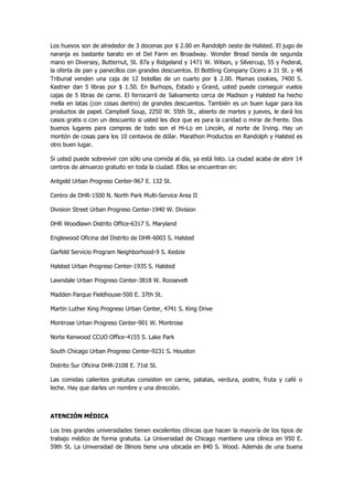 Los huevos son de alrededor de 3 docenas por $ 2.00 en Randolph oeste de Halsted. El jugo de naranja es bastante barato en el Del Farm en Broadway. Wonder Bread tienda de segunda mano en Diversey, Butternut, St. 87a y Ridgeland y 1471 W. Wilson, y Silvercup, 55 y Federal, la oferta de pan y panecillos con grandes descuentos. El Bottling Company Cicero a 31 St. y 48 Tribunal venden una caja de 12 botellas de un cuarto por $ 2.00. Mamas cookies, 7400 S. Kastner dan 5 libras por $ 1.50. En Burhops, Estado y Grand, usted puede conseguir vuelos cajas de 5 libras de carne. El ferrocarril de Salvamento cerca de Madison y Halsted ha hecho mella en latas (con cosas dentro) de grandes descuentos. También es un buen lugar para los productos de papel. Campbell Soup, 2250 W. 55th St., abierto de martes y jueves, le dará los casos gratis o con un descuento si usted les dice que es para la caridad o mirar de frente. Dos buenos lugares para compras de todo son el Hi-Lo en Lincoln, al norte de Irving. Hay un montón de cosas para los 10 centavos de dólar. Marathon Productos en Randolph y Halsted es otro buen lugar. 
Si usted puede sobrevivir con sólo una comida al día, ya está listo. La ciudad acaba de abrir 14 centros de almuerzo gratuito en toda la ciudad. Ellos se encuentran en: 
Antgeld Urban Progreso Center-967 E. 132 St. 
Centro de DHR-1500 N. North Park Multi-Service Area II 
Division Street Urban Progreso Center-1940 W. Division 
DHR Woodlawn Distrito Office-6317 S. Maryland 
Englewood Oficina del Distrito de DHR-6003 S. Halsted 
Garfeld Servicio Program Neighborhood-9 S. Kedzie 
Halsted Urban Progreso Center-1935 S. Halsted 
Lawndale Urban Progreso Center-3818 W. Roosevelt 
Madden Parque Fieldhouse-500 E. 37th St. 
Martin Luther King Progreso Urban Center, 4741 S. King Drive 
Montrose Urban Progreso Center-901 W. Montrose 
Norte Kenwood CCUO Office-4155 S. Lake Park 
South Chicago Urban Progreso Center-9231 S. Houston 
Distrito Sur Oficina DHR-2108 E. 71st St. 
Las comidas calientes gratuitas consisten en carne, patatas, verdura, postre, fruta y café o leche. Hay que darles un nombre y una dirección. 
ATENCIÓN MÉDICA 
Los tres grandes universidades tienen excelentes clínicas que hacen la mayoría de los tipos de trabajo médico de forma gratuita. La Universidad de Chicago mantiene una clínica en 950 E. 59th St. La Universidad de Illinois tiene una ubicada en 840 S. Wood. Además de una buena  