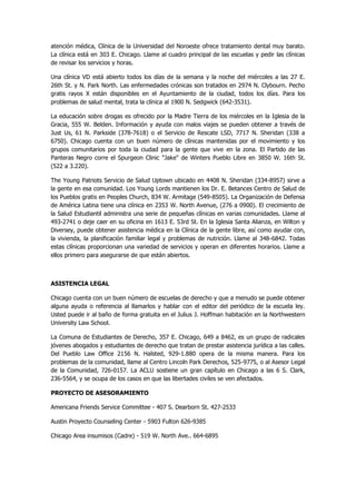 atención médica, Clínica de la Universidad del Noroeste ofrece tratamiento dental muy barato. La clínica está en 303 E. Chicago. Llame al cuadro principal de las escuelas y pedir las clínicas de revisar los servicios y horas. 
Una clínica VD está abierto todos los días de la semana y la noche del miércoles a las 27 E. 26th St. y N. Park North. Las enfermedades crónicas son tratados en 2974 N. Clybourn. Pecho gratis rayos X están disponibles en el Ayuntamiento de la ciudad, todos los días. Para los problemas de salud mental, trata la clínica al 1900 N. Sedgwick (642-3531). 
La educación sobre drogas es ofrecido por la Madre Tierra de los miércoles en la Iglesia de la Gracia, 555 W. Belden. Información y ayuda con malos viajes se pueden obtener a través de Just Us, 61 N. Parkside (378-7618) o el Servicio de Rescate LSD, 7717 N. Sheridan (338 a 6750). Chicago cuenta con un buen número de clínicas mantenidas por el movimiento y los grupos comunitarios por toda la ciudad para la gente que vive en la zona. El Partido de las Panteras Negro corre el Spurgeon Clinic "Jake" de Winters Pueblo Libre en 3850 W. 16th St. (522 a 3.220). 
The Young Patriots Servicio de Salud Uptown ubicado en 4408 N. Sheridan (334-8957) sirve a la gente en esa comunidad. Los Young Lords mantienen los Dr. E. Betances Centro de Salud de los Pueblos gratis en Peoples Church, 834 W. Armitage (549-8505). La Organización de Defensa de América Latina tiene una clínica en 2353 W. North Avenue, (276 a 0900). El crecimiento de la Salud Estudiantil administra una serie de pequeñas clínicas en varias comunidades. Llame al 493-2741 o deje caer en su oficina en 1613 E. 53rd St. En la Iglesia Santa Alianza, en Wilton y Diversey, puede obtener asistencia médica en la Clínica de la gente libre, así como ayudar con, la vivienda, la planificación familiar legal y problemas de nutrición. Llame al 348-6842. Todas estas clínicas proporcionan una variedad de servicios y operan en diferentes horarios. Llame a ellos primero para asegurarse de que están abiertos. 
ASISTENCIA LEGAL 
Chicago cuenta con un buen número de escuelas de derecho y que a menudo se puede obtener alguna ayuda o referencia al llamarlos y hablar con el editor del periódico de la escuela ley. Usted puede ir al baño de forma gratuita en el Julius J. Hoffman habitación en la Northwestern University Law School. 
La Comuna de Estudiantes de Derecho, 357 E. Chicago, 649 a 8462, es un grupo de radicales jóvenes abogados y estudiantes de derecho que tratan de prestar asistencia jurídica a las calles. Del Pueblo Law Office 2156 N. Halsted, 929-1.880 opera de la misma manera. Para los problemas de la comunidad, llame al Centro Lincoln Park Derechos, 525-9775, o al Asesor Legal de la Comunidad, 726-0157. La ACLU sostiene un gran capítulo en Chicago a las 6 S. Clark, 236-5564, y se ocupa de los casos en que las libertades civiles se ven afectados. 
PROYECTO DE ASESORAMIENTO 
Americana Friends Service Committee - 407 S. Dearborn St. 427-2533 
Austin Proyecto Counseling Center - 5903 Fulton 626-9385 
Chicago Area insumisos (Cadre) - 519 W. North Ave.. 664-6895  