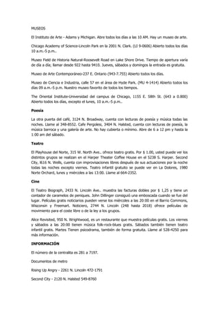 MUSEOS 
El Instituto de Arte - Adams y Michigan. Abre todos los días a las 10 AM. Hay un museo de arte. 
Chicago Academy of Science-Lincoln Park en la 2001 N. Clark. (LI 9-0606) Abierto todos los días 10 a.m.-5 p.m.. 
Museo Field de Historia Natural-Roosevelt Road en Lake Shore Drive. Tiempo de apertura varía de día a día; llamar desde 922 hasta 9410. Jueves, sábados y domingos la entrada es gratuita. 
Museo de Arte Contemporáneo-237 E. Ontario (943-7.755) Abierto todos los días. 
Museo de Ciencia e Industria, calle 57 en el área de Hyde Park. (MU 4-1414) Abierto todos los días 09 a.m.-5 p.m. Nuestro museo favorito de todos los tiempos. 
The Oriental Institute-Universidad del campus de Chicago, 1155 E. 58th St. (643 a 0.800) Abierto todos los días, excepto el lunes, 10 a.m.-5 p.m.. 
Poesía 
La otra puerta del café, 3124 N. Broadway, cuenta con lecturas de poesía y música todas las noches. Llame al 348-8552. Cafe Pergolesi, 3404 N. Halsted, cuenta con lecturas de poesía, la música barroca y una galería de arte. No hay cubierta o mínimo. Abre de 6 a 12 pm y hasta la 1:00 am del sábado. 
Teatro 
El Playhouse del Norte, 315 W. North Ave.. ofrece teatro gratis. Por $ 1.00, usted puede ver los distintos grupos se realizan en el Harper Theater Coffee House en el 5238 S. Harper. Second City, l616 N. Wells, cuenta con improvisaciones libres después de sus actuaciones por la noche todas las noches excepto viernes. Teatro infantil gratuito se puede ver en La Dolores, 1980 Norte Orchard, lunes y miércoles a las 13:00. Llame al 664-2352. 
Cine 
El Teatro Biograph, 2433 N. Lincoln Ave.. muestra las facturas dobles por $ 1,25 y tiene un contador de caramelos de peniques. John Dillinger consiguió una emboscada cuando se fue del lugar. Películas gratis noticiarios pueden verse los miércoles a las 20:00 en el Barrio Commons, Wisconsin y Freemart. Noticiero, 2744 N. Lincoln (248 hasta 2018) ofrece películas de movimiento para el coste libre o de la ley a los grupos. 
Alice Revisited, 950 N. Wrightwood, es un restaurante que muestra películas gratis. Los viernes y sábados a las 20:00 tienen música folk-rock-blues gratis. Sábados también tienen teatro infantil gratis. Martes Tienen psicodrama, también de forma gratuita. Llame al 528-4250 para más información. 
INFORMACIÓN 
El número de la centralita es 281 a 7197. 
Documentos de metro 
Rising Up Angry - 2261 N. Lincoln 472-1791 
Second City - 2120 N. Halsted 549-8760  