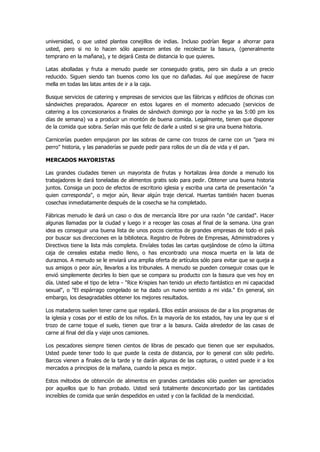 universidad, o que usted plantea conejillos de indias. Incluso podrían llegar a ahorrar para usted, pero si no lo hacen sólo aparecen antes de recolectar la basura, (generalmente temprano en la mañana), y te dejará Cesta de distancia lo que quieres. 
Latas abolladas y fruta a menudo puede ser conseguido gratis, pero sin duda a un precio reducido. Siguen siendo tan buenos como los que no dañadas. Así que asegúrese de hacer mella en todas las latas antes de ir a la caja. 
Busque servicios de catering y empresas de servicios que las fábricas y edificios de oficinas con sándwiches preparados. Aparecer en estos lugares en el momento adecuado (servicios de catering a los concesionarios a finales de sándwich domingo por la noche ya las 5:00 pm los días de semana) va a producir un montón de buena comida. Legalmente, tienen que disponer de la comida que sobra. Serían más que feliz de darle a usted si se gira una buena historia. 
Carnicerías pueden empujaron por las sobras de carne con trozos de carne con un "para mi perro" historia, y las panaderías se puede pedir para rollos de un día de vida y el pan. 
MERCADOS MAYORISTAS 
Las grandes ciudades tienen un mayorista de frutas y hortalizas área donde a menudo los trabajadores le dará toneladas de alimentos gratis solo para pedir. Obtener una buena historia juntos. Consiga un poco de efectos de escritorio iglesia y escriba una carta de presentación "a quien corresponda", o mejor aún, llevar algún traje clerical. Huertas también hacen buenas cosechas inmediatamente después de la cosecha se ha completado. 
Fábricas menudo le dará un caso o dos de mercancía libre por una razón "de caridad". Hacer algunas llamadas por la ciudad y luego ir a recoger las cosas al final de la semana. Una gran idea es conseguir una buena lista de unos pocos cientos de grandes empresas de todo el país por buscar sus direcciones en la biblioteca. Registro de Pobres de Empresas, Administradores y Directivos tiene la lista más completa. Envíales todas las cartas quejándose de cómo la última caja de cereales estaba medio lleno, o has encontrado una mosca muerta en la lata de duraznos. A menudo se le enviará una amplia oferta de artículos sólo para evitar que se queja a sus amigos o peor aún, llevarlos a los tribunales. A menudo se pueden conseguir cosas que le envió simplemente decirles lo bien que se compara su producto con la basura que ves hoy en día. Usted sabe el tipo de letra - "Rice Krispies han tenido un efecto fantástico en mi capacidad sexual", o "El espárrago congelado se ha dado un nuevo sentido a mi vida." En general, sin embargo, los desagradables obtener los mejores resultados. 
Los mataderos suelen tener carne que regalará. Ellos están ansiosos de dar a los programas de la iglesia y cosas por el estilo de los niños. En la mayoría de los estados, hay una ley que si el trozo de carne toque el suelo, tienen que tirar a la basura. Caída alrededor de las casas de carne al final del día y viaje unos camiones. 
Los pescadores siempre tienen cientos de libras de pescado que tienen que ser expulsados. Usted puede tener todo lo que puede la cesta de distancia, por lo general con sólo pedirlo. Barcos vienen a finales de la tarde y te darán algunas de las capturas, o usted puede ir a los mercados a principios de la mañana, cuando la pesca es mejor. 
Estos métodos de obtención de alimentos en grandes cantidades sólo pueden ser apreciados por aquellos que lo han probado. Usted será totalmente desconcertado por las cantidades increíbles de comida que serán despedidos en usted y con la facilidad de la mendicidad.  