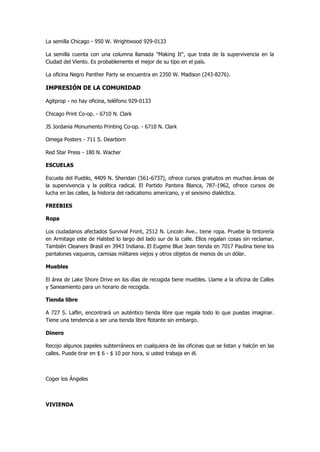 La semilla Chicago - 950 W. Wrightwood 929-0133 
La semilla cuenta con una columna llamada "Making It", que trata de la supervivencia en la Ciudad del Viento. Es probablemente el mejor de su tipo en el país. 
La oficina Negro Panther Party se encuentra en 2350 W. Madison (243-8276). 
IMPRESIÓN DE LA COMUNIDAD 
Agitprop - no hay oficina, teléfono 929-0133 
Chicago Print Co-op. - 6710 N. Clark 
JS Jordania Monumento Printing Co-op. - 6710 N. Clark 
Omega Posters - 711 S. Dearborn 
Red Star Press - 180 N. Wacher 
ESCUELAS 
Escuela del Pueblo, 4409 N. Sheridan (561-6737), ofrece cursos gratuitos en muchas áreas de la supervivencia y la política radical. El Partido Pantera Blanca, 787-1962, ofrece cursos de lucha en las calles, la historia del radicalismo americano, y el sexismo dialéctica. 
FREEBIES 
Ropa 
Los ciudadanos afectados Survival Front, 2512 N. Lincoln Ave.. tiene ropa. Pruebe la tintorería en Armitage este de Halsted lo largo del lado sur de la calle. Ellos regalan cosas sin reclamar. También Cleaners Brasil en 3943 Indiana. El Eugene Blue Jean tienda en 7017 Paulina tiene los pantalones vaqueros, camisas militares viejos y otros objetos de menos de un dólar. 
Muebles 
El área de Lake Shore Drive en los días de recogida tiene muebles. Llame a la oficina de Calles y Saneamiento para un horario de recogida. 
Tienda libre 
A 727 S. Laflin, encontrará un auténtico tienda libre que regala todo lo que puedas imaginar. Tiene una tendencia a ser una tienda libre flotante sin embargo. 
Dinero 
Recojo algunos papeles subterráneos en cualquiera de las oficinas que se listan y halcón en las calles. Puede tirar en $ 6 - $ 10 por hora, si usted trabaja en él. 
Coger los Ángeles 
VIVIENDA  