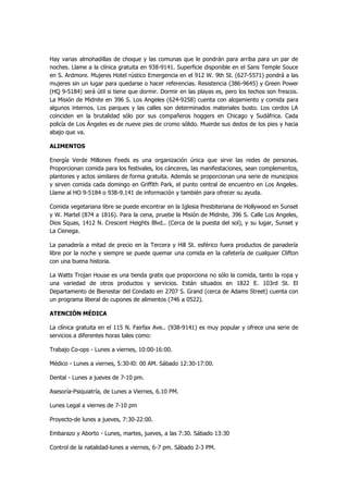 Hay varias almohadillas de choque y las comunas que le pondrán para arriba para un par de noches. Llame a la clínica gratuita en 938-9141. Superficie disponible en el Sans Temple Souce en S. Ardmore. Mujeres Hotel rústico Emergencia en el 912 W. 9th St. (627-5571) pondrá a las mujeres sin un lugar para quedarse o hacer referencias. Resistencia (386-9645) y Green Power (HQ 9-5184) será útil si tiene que dormir. Dormir en las playas es, pero los techos son frescos. La Misión de Midnite en 396 S. Los Angeles (624-9258) cuenta con alojamiento y comida para algunos internos. Los parques y las calles son determinados materiales busto. Los cerdos LA coinciden en la brutalidad sólo por sus compañeros hoggers en Chicago y Sudáfrica. Cada policía de Los Ángeles es de nueve pies de cromo sólido. Muerde sus dedos de los pies y hacia abajo que va. 
ALIMENTOS 
Energía Verde Millones Feeds es una organización única que sirve las redes de personas. Proporcionan comida para los festivales, los cánceres, las manifestaciones, sean complementos, plantones y actos similares de forma gratuita. Además se proporcionan una serie de municipios y sirven comida cada domingo en Griffith Park, el punto central de encuentro en Los Angeles. Llame al HO 9-5184 o 938-9.141 de información y también para ofrecer su ayuda. 
Comida vegetariana libre se puede encontrar en la Iglesia Presbiteriana de Hollywood en Sunset y W. Martel (874 a 1816). Para la cena, pruebe la Misión de Midnite, 396 S. Calle Los Angeles, Dios Squas, 1412 N. Crescent Heights Blvd.. (Cerca de la puesta del sol), y su lugar, Sunset y La Cienega. 
La panadería a mitad de precio en la Tercera y Hill St. esférico fuera productos de panadería libre por la noche y siempre se puede quemar una comida en la cafetería de cualquier Clifton con una buena historia. 
La Watts Trojan House es una tienda gratis que proporciona no sólo la comida, tanto la ropa y una variedad de otros productos y servicios. Están situados en 1822 E. 103rd St. El Departamento de Bienestar del Condado en 2707 S. Grand (cerca de Adams Street) cuenta con un programa liberal de cupones de alimentos (746 a 0522). 
ATENCIÓN MÉDICA 
La clínica gratuita en el 115 N. Fairfax Ave.. (938-9141) es muy popular y ofrece una serie de servicios a diferentes horas tales como: 
Trabajo Co-ops - Lunes a viernes, 10:00-16:00. 
Médico - Lunes a viernes, 5:30-l0: 00 AM. Sábado 12:30-17:00. 
Dental - Lunes a jueves de 7-10 pm. 
Asesoría-Psiquiatría, de Lunes a Viernes, 6.10 PM. 
Lunes Legal a viernes de 7-10 pm 
Proyecto-de lunes a jueves, 7:30-22:00. 
Embarazo y Aborto - Lunes, martes, jueves, a las 7:30. Sábado 13:30 
Control de la natalidad-lunes a viernes, 6-7 pm. Sábado 2-3 PM.  