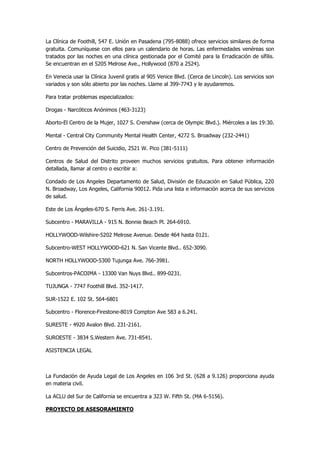 La Clínica de Foothill, 547 E. Unión en Pasadena (795-8088) ofrece servicios similares de forma gratuita. Comuníquese con ellos para un calendario de horas. Las enfermedades venéreas son tratados por las noches en una clínica gestionada por el Comité para la Erradicación de sífilis. Se encuentran en el 5205 Melrose Ave., Hollywood (870 a 2524). 
En Venecia usar la Clínica Juvenil gratis al 905 Venice Blvd. (Cerca de Lincoln). Los servicios son variados y son sólo abierto por las noches. Llame al 399-7743 y le ayudaremos. 
Para tratar problemas especializados: 
Drogas - Narcóticos Anónimos (463-3123) 
Aborto-El Centro de la Mujer, 1027 S. Crenshaw (cerca de Olympic Blvd.). Miércoles a las 19:30. 
Mental - Central City Community Mental Health Center, 4272 S. Broadway (232-2441) 
Centro de Prevención del Suicidio, 2521 W. Pico (381-5111) 
Centros de Salud del Distrito proveen muchos servicios gratuitos. Para obtener información detallada, llamar al centro o escribir a: 
Condado de Los Angeles Departamento de Salud, División de Educación en Salud Pública, 220 N. Broadway, Los Angeles, California 90012. Pida una lista e información acerca de sus servicios de salud. 
Este de Los Ángeles-670 S. Ferris Ave. 261-3.191. 
Subcentro - MARAVILLA - 915 N. Bonnie Beach Pl. 264-6910. 
HOLLYWOOD-Wilshire-5202 Melrose Avenue. Desde 464 hasta 0121. 
Subcentro-WEST HOLLYWOOD-621 N. San Vicente Blvd.. 652-3090. 
NORTH HOLLYWOOD-5300 Tujunga Ave. 766-3981. 
Subcentros-PACOIMA - 13300 Van Nuys Blvd.. 899-0231. 
TUJUNGA - 7747 Foothill Blvd. 352-1417. 
SUR-1522 E. 102 St. 564-6801 
Subcentro - Florence-Firestone-8019 Compton Ave 583 a 6.241. 
SURESTE - 4920 Avalon Blvd. 231-2161. 
SUROESTE - 3834 S.Western Ave. 731-8541. 
ASISTENCIA LEGAL 
La Fundación de Ayuda Legal de Los Angeles en 106 3rd St. (628 a 9.126) proporciona ayuda en materia civil. 
La ACLU del Sur de California se encuentra a 323 W. Fifth St. (MA 6-5156). 
PROYECTO DE ASESORAMIENTO  
