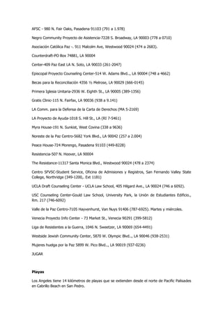 AFSC - 980 N. Fair Oaks, Pasadena 91103 (791 a 1.978) 
Negro Community Proyecto de Asistencia-7228 S. Broadway, LA 90003 (778 a 0710) 
Asociación Católica Paz -. 911 Malcolm Ave, Westwood 90024 (474 a 2683). 
Counterdraft-PO Box 74881, LA 90004 
Center-409 Paz East LA N. Soto, LA 90033 (261-2047) 
Episcopal Proyecto Counseling Center-514 W. Adams Blvd.., LA 90004 (748 a 4662) 
Becas para la Reconciliación 4356 ½ Melrose, LA 90029 (666-0145) 
Primera Iglesia Unitaria-2936 W. Eighth St., LA 90005 (389-1356) 
Gratis Clinic-115 N. Fairfax, LA 90036 (938 a 9.141) 
LA Comm. para la Defensa de la Carta de Derechos (MA 5-2169) 
LA Proyecto de Ayuda-1018 S. Hill St., LA (RI 7-5461) 
Myra House-191 N. Sunkist, West Covina (338 a 9636) 
Noreste de la Paz Centro-5682 York Blvd., LA 90042 (257 a 2.004) 
Peace House-724 Morengo, Pasadena 91103 (449-8228) 
Resistencia-507 N. Hoover, LA 90004 
The Resistance-11317 Santa Monica Blvd., Westwood 90024 (478 a 2374) 
Centro SFVSC-Student Service, Oficina de Admisiones y Registros, San Fernando Valley State College, Northridge (349-1200,. Ext 1181) 
UCLA Draft Counseling Center - UCLA Law School, 405 Hilgard Ave., LA 90024 (746 a 6092). 
USC Counseling Center-Gould Law School, University Park, la Unión de Estudiantes Edificio., Rm. 217 (746-6092) 
Valle de la Paz Centro-7105 Hayvenhurst, Van Nuys 91406 (787-6925). Martes y miércoles. 
Venecia Proyecto Info Center - 73 Market St., Venecia 90291 (399-5812) 
Liga de Resistentes a la Guerra, 1046 N. Sweetzer, LA 90069 (654-4491) 
Westside Jewish Community Center, 5870 W. Olympic Blvd.., LA 90046 (938-2531) 
Mujeres huelga por la Paz 5899 W. Pico Blvd.., LA 90019 (937-0236) 
JUGAR 
Playas 
Los Angeles tiene 14 kilómetros de playas que se extienden desde el norte de Pacific Palisades en Cabrillo Beach en San Pedro.  