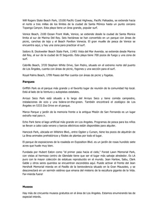 Will Rogers State Beach Park, 15100 Pacific Coast Highway, Pacific Palisades, se extiende hacia el norte a tres millas de los límites de la ciudad de Santa Mónica hasta un punto cercano Topanga Canyon. Esta playa tiene un área grande, popular surf. 
Venice Beach, 2100 Ocean Front Walk, Venice, se extiende desde la ciudad de Santa Monica limita al sur de Marina Del Rey. Seis hectáreas se han convertido en un parque con áreas de picnic, canchas de tejo y el Beach Pavilion Venecia. El gran muelle de pesca de Venice se encuentra aquí, y hay una zona para practicar el surf. 
Isidoro B. Dockweiler Beach State Park, 11401 Vista del Mar Avenida. se extiende desde Marina del Rey, al sur de la ciudad de El Segundo. Esta playa tiene 700 pozos de fuego y una zona de surf. 
Cabrillo Beach, 3720 Stephen White Drive, San Pedro, situado en el extremo norte del puerto de Los Ángeles, cuenta con áreas de picnic, fogones y una sección para el surf. 
Royal Palms Beach, 1799 Paseo del Mar cuenta con áreas de picnic y fogatas. 
Parques 
Griffith Park es el parque más grande y el favorito lugar de reunión de la comunidad hip local. Está al lado de la Ventura y autopistas estatales. 
Arroyo Seco Park está situado a lo largo del Arroyo Seco y tiene comida campestre, instalaciones de ocio y una bolera-on-the-green. También encontrará el zoológico de Los Ángeles en 5333 Zoo Drive en el parque. 
Marca Parque y jardín de la memoria frente a la antigua Misión de San Fernando es un lugar extraño real para ir. 
Echo Park tiene el lago artificial más grande en Los Angeles. Programas de pesca para los niños se llevan a cabo cada verano y barcos eléctricos están disponibles para alquiler. 
Hancock Park, ubicada en Wilshire Blvd., entre Ogden y Curson, tiene los pozos de alquitrán de La Brea animales prehistóricos y fósiles de plantas por todo el lugar. 
El parque de exposiciones de la rosaleda en Exposition Blvd. es un jardín de rosas hundido siete acres que huele muy bien. 
Fundada por Hubert Eaton como "el primer paso hacia el cielo," Forest Lawn Memorial Park, con vistas al hermoso centro de Glendale tiene que ser el lugar más salvaje alrededor. Es LA puro con la mayor colección de estatuas reproducido en el mundo. Jean Harlow, Sabu, Clark Gable y otros seres queridos se encuentran escondidos aquí. Puede activar el frente del Jean Hersholt Memorial mierda en el Pasillo de la benevolencia situado en la Gran Mausoleo, y se desconectará en un sermón estéreo que emana del misterio de la escultura gigante de la Vida. Far-mierda fuera! 
Museos 
Hay más de cincuenta museos gratuitos en el área de Los Angeles. Estamos enumerando las de especial interés.  