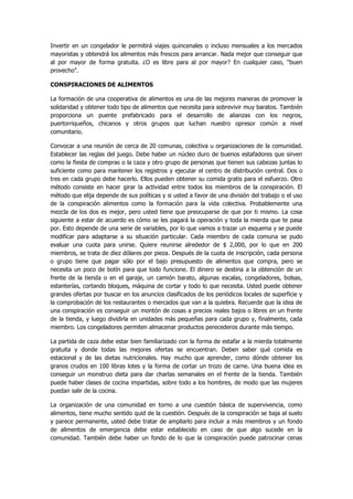 Invertir en un congelador le permitirá viajes quincenales o incluso mensuales a los mercados mayoristas y obtendrá los alimentos más frescos para arrancar. Nada mejor que conseguir que al por mayor de forma gratuita. ¿O es libre para al por mayor? En cualquier caso, "buen provecho". 
CONSPIRACIONES DE ALIMENTOS 
La formación de una cooperativa de alimentos es una de las mejores maneras de promover la solidaridad y obtener todo tipo de alimentos que necesita para sobrevivir muy baratos. También proporciona un puente prefabricado para el desarrollo de alianzas con los negros, puertorriqueños, chicanos y otros grupos que luchan nuestro opresor común a nivel comunitario. 
Convocar a una reunión de cerca de 20 comunas, colectiva u organizaciones de la comunidad. Establecer las reglas del juego. Debe haber un núcleo duro de buenos estafadores que sirven como la fiesta de compras o la caza y otro grupo de personas que tienen sus cabezas juntas lo suficiente como para mantener los registros y ejecutar el centro de distribución central. Dos o tres en cada grupo debe hacerlo. Ellos pueden obtener su comida gratis para el esfuerzo. Otro método consiste en hacer girar la actividad entre todos los miembros de la conspiración. El método que elija depende de sus políticas y si usted a favor de una división del trabajo o el uso de la conspiración alimentos como la formación para la vida colectiva. Probablemente una mezcla de los dos es mejor, pero usted tiene que preocuparse de que por ti mismo. La cosa siguiente a estar de acuerdo es cómo se les pagará la operación y toda la mierda que te pasa por. Esto depende de una serie de variables, por lo que vamos a trazar un esquema y se puede modificar para adaptarse a su situación particular. Cada miembro de cada comuna se pudo evaluar una cuota para unirse. Quiere reunirse alrededor de $ 2,000, por lo que en 200 miembros, se trata de diez dólares por pieza. Después de la cuota de inscripción, cada persona o grupo tiene que pagar sólo por el bajo presupuesto de alimentos que compra, pero se necesita un poco de botín para que todo funcione. El dinero se destina a la obtención de un frente de la tienda o en el garaje, un camión barato, algunas escalas, congeladores, bolsas, estanterías, cortando bloques, máquina de cortar y todo lo que necesita. Usted puede obtener grandes ofertas por buscar en los anuncios clasificados de los periódicos locales de superficie y la comprobación de los restaurantes o mercados que van a la quiebra. Recuerde que la idea de una conspiración es conseguir un montón de cosas a precios reales bajos o libres en un frente de la tienda, y luego dividirla en unidades más pequeñas para cada grupo y, finalmente, cada miembro. Los congeladores permiten almacenar productos perecederos durante más tiempo. 
La partida de caza debe estar bien familiarizado con la forma de estafar a la mierda totalmente gratuita y donde todas las mejores ofertas se encuentran. Deben saber qué comida es estacional y de las dietas nutricionales. Hay mucho que aprender, como dónde obtener los granos crudos en 100 libras lotes y la forma de cortar un trozo de carne. Una buena idea es conseguir un monstruo dieta para dar charlas semanales en el frente de la tienda. También puede haber clases de cocina impartidas, sobre todo a los hombres, de modo que las mujeres puedan salir de la cocina. 
La organización de una comunidad en torno a una cuestión básica de supervivencia, como alimentos, tiene mucho sentido quid de la cuestión. Después de la conspiración se baja al suelo y parece permanente, usted debe tratar de ampliarlo para incluir a más miembros y un fondo de alimentos de emergencia debe estar establecido en caso de que algo sucede en la comunidad. También debe haber un fondo de lo que la conspiración puede patrocinar cenas  