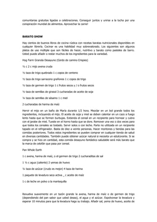 comunitarias gratuitas ligadas a celebraciones. Conseguir juntos y unirse a la lucha por una conspiración mundial de alimentos. Aprovechar la carne! 
BARATO SHOW 
Hay cientos de buenos libros de cocina rústica con recetas baratas nutricionales disponibles en cualquier librería. Cocinar es una habilidad muy sobrevalorado. Los siguientes son algunos platos de uso múltiple que son fáciles de hacer, nutritivo y barato como pasteles de barro. Usted puede añadir o restar muchos de los ingredientes para la variedad. 
Hog Farm Granola Desayuno (Cerdo de camino Crispies) 
½ c 2 c mijo avena cruda 
½ taza de trigo quebrado 1 c copos de centeno 
½ taza de trigo sarraceno grañones 1 c copos de trigo 
½ taza de germen de trigo 1 c frutos secos y / o frutos secos 
½ taza de semillas de girasol 3 cucharadas de aceite de soja 
¼ taza de semillas de sésamo 1 c miel 
2 cucharadas de harina de maíz 
Hervir el mijo en un baño de María durante 1/2 hora. Mezclar en un bol grande todos los ingredientes, incluyendo el mijo. El aceite de soja y miel se deben calentar en un cazo a fuego lento hasta que se formen burbujas. Extienda el cereal en un recipiente para hornear y cubra con el jarabe de miel. Tueste en el horno hasta que se dore. Remover una vez o dos veces para que todos los cereales se tostado. Servir solos o con leche. Parte no utilizada en un recipiente tapado en el refrigerador. Basta de diez a veinte personas. Hacer montones y tiendas para las comidas posteriores. Todos estos ingredientes se pueden comprar en cualquier tienda de salud en diversas cantidades. También puede obtener azúcar natural si necesita un edulcorante. Si se compra y se hizo en cantidad, esta comida desayuno fantástico saludable será más barato que la marca de celofán que pasa por cereal. 
Pan Whole Earth 
1 c avena, harina de maíz, o el germen de trigo 2 cucharaditas de sal 
1 ½ c agua (caliente) 2 yemas de huevo 
¼ taza de azúcar (crudo es mejor) 4 taza de harina 
1 paquete de levadura seca activa _ c aceite de maíz 
1 c de leche en polvo o la mantequilla 
Revuelva suavemente en un tazón grande la avena, harina de maíz o de germen de trigo (dependiendo del pan sabor que usted desea), el agua y el azúcar. Espolvorear la levadura y esperar 10 minutos para que la levadura haga su trabajo. Añadir sal, yema de huevo, aceite de  