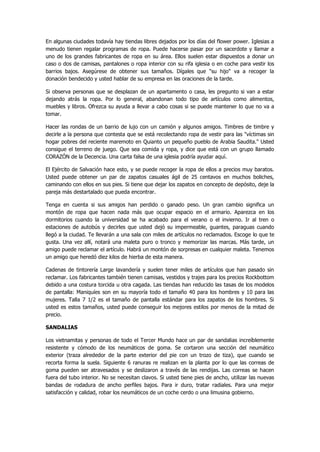 En algunas ciudades todavía hay tiendas libres dejados por los días del flower power. Iglesias a menudo tienen regalar programas de ropa. Puede hacerse pasar por un sacerdote y llamar a uno de los grandes fabricantes de ropa en su área. Ellos suelen estar dispuestos a donar un caso o dos de camisas, pantalones o ropa interior con su rifa iglesia o en coche para vestir los barrios bajos. Asegúrese de obtener sus tamaños. Dígales que "su hijo" va a recoger la donación bendecido y usted hablar de su empresa en las oraciones de la tarde. 
Si observa personas que se desplazan de un apartamento o casa, les pregunto si van a estar dejando atrás la ropa. Por lo general, abandonan todo tipo de artículos como alimentos, muebles y libros. Ofrezca su ayuda a llevar a cabo cosas si se puede mantener lo que no va a tomar. 
Hacer las rondas de un barrio de lujo con un camión y algunos amigos. Timbres de timbre y decirle a la persona que contesta que se está recolectando ropa de vestir para las "víctimas sin hogar pobres del reciente maremoto en Quianto un pequeño pueblo de Arabia Saudita." Usted consigue el terreno de juego. Que sea comida y ropa, y dice que está con un grupo llamado CORAZÓN de la Decencia. Una carta falsa de una iglesia podría ayudar aquí. 
El Ejército de Salvación hace esto, y se puede recoger la ropa de ellos a precios muy baratos. Usted puede obtener un par de zapatos casuales ágil de 25 centavos en muchos boliches, caminando con ellos en sus pies. Si tiene que dejar los zapatos en concepto de depósito, deje la pareja más destartalado que pueda encontrar. 
Tenga en cuenta si sus amigos han perdido o ganado peso. Un gran cambio significa un montón de ropa que hacen nada más que ocupar espacio en el armario. Aparezca en los dormitorios cuando la universidad se ha acabado para el verano o el invierno. Ir al tren o estaciones de autobús y decirles que usted dejó su impermeable, guantes, paraguas cuando llegó a la ciudad. Te llevarán a una sala con miles de artículos no reclamados. Escoge lo que te gusta. Una vez allí, notará una maleta puro o tronco y memorizar las marcas. Más tarde, un amigo puede reclamar el artículo. Habrá un montón de sorpresas en cualquier maleta. Tenemos un amigo que heredó diez kilos de hierba de esta manera. 
Cadenas de tintorería Large lavandería y suelen tener miles de artículos que han pasado sin reclamar. Los fabricantes también tienen camisas, vestidos y trajes para los precios Rockbottom debido a una costura torcida u otra cagada. Las tiendas han reducido las tasas de los modelos de pantalla: Maniquíes son en su mayoría todo el tamaño 40 para los hombres y 10 para las mujeres. Talla 7 1/2 es el tamaño de pantalla estándar para los zapatos de los hombres. Si usted es estos tamaños, usted puede conseguir los mejores estilos por menos de la mitad de precio. 
SANDALIAS 
Los vietnamitas y personas de todo el Tercer Mundo hace un par de sandalias increíblemente resistente y cómodo de los neumáticos de goma. Se cortaron una sección del neumático exterior (traza alrededor de la parte exterior del pie con un trozo de tiza), que cuando se recorta forma la suela. Siguiente 6 ranuras re realizan en la planta por lo que las correas de goma pueden ser atravesados y se deslizaron a través de las rendijas. Las correas se hacen fuera del tubo interior. No se necesitan clavos. Si usted tiene pies de ancho, utilizar las nuevas bandas de rodadura de ancho perfiles bajos. Para ir duro, tratar radiales. Para una mejor satisfacción y calidad, robar los neumáticos de un coche cerdo o una limusina gobierno.  