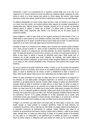 intersección y pedir a los conductores de un ascensor cuando dejan que la luz roja. Si se engancha en un camino donde los zooms de tráfico por bastante rápido, asegúrese de estar donde el coche va a tener espacio para salirse en forma segura del camino. Viajar largas distancias, incluso entre países, puede ser fácil si usted tiene una idea de lo que está haciendo. 
Un solitario autostopista va a hacer mucho mejor que dos o más. Un hombre y una mujer que va a hacer muy bien juntos. Las mujeres solteras están seguros de conseguir proposiciones y posiblemente peor. Machos yanquis tienen fantasías sexuales sin fin de recoger una doncella solitaria pobres en peligro. A menos que el karate y la cabeza están en plena forma, las mujeres deben evitar enganchar solo. Decirle a los hombres que ha VD puede ayudar en situaciones difíciles. 
Nueva Inglaterra y toda la costa oeste son las mejores secciones de fácil tirones. El Sur y el Medio Oeste a veces puede ser una verdadera molestia. Easy Rider y todo eso. La mejor época para enganche es en el verano. Durante el día es mucho mejor que la noche. Si usted tiene que enganchar en la noche, tener bajo algún tipo de iluminación donde se le ve. 
Autostop es legal en la mayoría de los estados, pero recuerde que siempre puede conseguir una ", dicen, así que" el busto. A ", dicen, así que" la detención es la policía lo Catch-22 es para el Ejército. Cuando se le pregunta por qué está detenido, los cerdos respuestas, "porque yo diga." Si usted está parado en el arcén de la carretera, los cerdos no le dará pena el tiempo. Si tienes el pelo largo, la policía a menudo se detendrán para jugar. Usted puede usar un sombrero con el pelo recogido para evitar molestias. Sin embargo, esto podría afectar su capacidad para obtener transporte, ya que muchas rectas recogerán hippies por curiosidad que no se recoja un niño mirando desaliñado recta. Conductores Freak general sólo recogen otros fanáticos. 
De vez en cuando se escuchan historias de multas o incluso un par de arrestos por enganche (Flagstaff, Arizona es conocido), pero incluso en los estados donde es ilegal, la ley rara vez se aplica. Si usted es detenido por los cerdos, el tonto y simplemente le dirán a moverse a lo largo. Usted puede esperar hasta que se van y luego dejar que el pulgar colgar de nuevo. 
Hitchin en súper autopistas es muy lejos. Es ilegal, pero que no te molesten si se enganche en las entradas. En una salida jodido, arriesgarte enganchar a la derecha en la carretera, pero mantener un ojo agudo para los puercos. Cuando usted consigue un paseo sea discriminatorio. Averigüe dónde se dirige el conductor. Si usted está en un buen lugar, no tomar un paseo en menos de cien kilómetros que no va a terminar en un lugar tan bueno. Cuando el conductor se dirige a un lugar fuera de la vía, pídele que te deje donde usted puede conseguir los mejores paseos. Si va a un pequeño pueblo en particular, pídale que lo lleve al otro lado de tu línea de la ciudad. Por lo general es sólo una milla o dos. Menudo pequeñas ciudades imponen todo tipo de ordenanzas "say-so". Si te quedas atascado en el lado equivocado de la ciudad, sería conveniente incluso para enganche a través del sitio. Cómo llegar a un punto de la carretera donde los coches están entre ciudades en lugar de tráfico local es siempre preferible. 
Al llegar a la carretera que debe tener una buena idea de cómo llegar a donde vas. Usted puede recoger un mapa gratuito en cualquier gasolinera. Rutas de larga distancia, las condiciones del camino, clima y todo tipo de información se pueden obtener gratis llamando a la Asociación Americana de Automóviles en cualquier ciudad. Digamos que usted es un miembro de accionamiento de Phoenix, Arizona o donde está su destino, y saber lo que quieres saber. Siempre lleve un cartel que indica dónde se dirige. Si te quedas varado en la carretera sin una, pedir en un restaurante o una gasolinera por un pedazo de cartón y un rotulador. Hacer las letras audaces y rellenarlos para que puedan ser vistos por los conductores de la  