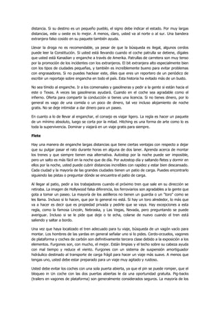 distancia. Si su destino es un pequeño pueblo, el signo debe indicar el estado. Por muy largas distancias, este u oeste es lo mejor. A menos, claro, usted va al norte o al sur. Una bandera extranjera falso cosido en su paquete también ayuda. 
Llevar la droga no es recomendable, ya pesar de que la búsqueda es ilegal, algunos cerdos puede leer la Constitución. Si usted está llevando cuando el coche patrulla se detiene, dígales que usted está Kanadian y enganche a través de Amerika. Patrullas de carretera son muy tenso por la promoción de los incidentes con los extranjeros. El bit extranjera alto especialmente bien con los tipos de ciudades pequeñas, y también es increíblemente bueno para evitar problemas con engrasadores. Si no puedes hackear este, diles que eres un reportero de un periódico de escribir un reportaje sobre engancha en todo el país. Esta historia ha evitado más de un busto. 
No sea tímido al enganche. Ir a los comensales y gasolineras y pedir a la gente si están hacia el este o Texas. A veces las gasolineras ayudará. Cuando en el coche sea agradable como el infierno. Oferta para compartir la conducción si tienes una licencia. Si no tienes dinero, por lo general es vago de una comida o un poco de dinero, tal vez incluso alojamiento de noche gratis. No se deje intimidar a dar dinero para un paseo. 
En cuanto a lo de llevar al enganchar, el consejo es viajar ligero. La regla es hacer un paquete de un mínimo absoluto, luego se corta por la mitad. Hitching es una forma de arte como lo es toda la supervivencia. Dominar y viajará en un viaje gratis para siempre. 
Flete 
Hay una manera de enganche largas distancias que tiene ciertas ventajas con respecto a dejar que su pulgar pasar el rato durante horas en alguna de dos laner. Aprenda acerca de montar los trenes y que siempre tienen esa alternativa. Autostop por la noche puede ser imposible, pero un salto es más fácil en la noche que de día. Por autostop día y saltando fletes y dormir en ellos por la noche, usted puede cubrir distancias increíbles con rapidez y estar bien descansado. Cada ciudad y la mayoría de las grandes ciudades tienen un patio de carga. Puedes encontrarlo siguiendo las pistas o preguntar dónde se encuentra el patio de carga. 
Al llegar al patio, pedir a los trabajadores cuando el próximo tren que sale en su dirección se retiraba. La imagen de Hollywood falsa diferencia, los ferroviarios son agradables a la gente que gota a tomar un paseo. La mayoría de los astilleros no tienen un guardia o un "toro" como se les llama. Incluso si lo hacen, que por lo general no está. Si hay un toro alrededor, lo más que va a hacer es decir que es propiedad privada y pedirle que se vaya. Hay excepciones a esta regla, como la famosa Lincoln, Nebraska, y Las Vegas, Nevada, pero preguntando se puede averiguar. Incluso si se le pide que deje o te echa, colarse de nuevo cuando el tren está saliendo y saltar a bordo. 
Una vez que haya localizado el tren adecuado para tu viaje, búsqueda de un vagón vacío para montar. Los hombres de las yardas en general señalar uno si lo pides. Cerdo-orzuelos, vagones de plataforma y coches de carbón son definitivamente tercera clase debido a la exposición a los elementos. Furgones son, con mucho, el mejor. Están limpias y el techo sobre su cabeza ayuda con mal tiempo y reduce el viento. Furgones con un sistema de suspensión amortiguador hidráulico destinado al transporte de carga frágil para hacer un viaje más suave. A menos que tengas uno, usted debe estar preparado para un viaje muy agitado y ruidoso. 
Usted debe evitar los coches con una sola puerta abierta, ya que el pin se puede romper, que el bloqueo in Un coche con las dos puertas abiertas le da una oportunidad gratuita. Pig-backs (trailers en vagones de plataforma) son generalmente considerados seguros. La mayoría de los  