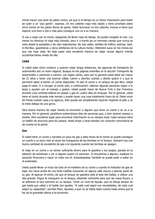 trenes hacen una serie de saltos cortos, así que si el tiempo es un factor importante para tratar de subir a un "pez gordo", expresa. Un tiro caliente viaja más rápido y tiene prioridad sobre otros trenes en los patios llenos de gente. Debe favorecer un tiro caliente, incluso si tiene que esperar una hora o dos o más para conseguir uno va a su manera. 
Si vas a viajar por la noche, asegúrese de llevar ropa de abrigo. Se puede congelar el culo. Los trenes no ofrezcan el viaje más cómodo, pero ir a través de un hermoso campo que nunca se vería desde la autopista o las vías respiratorias. No hay vallas, señales de tráfico, policías, Jack- in-the-Box, gasolineras u otros artefactos de la cultura honky. Obtendrá sucia en los trenes así que use ropa vieja. No deje pasar esta excelente manera de viajar causar alguna mierda occidental tienes miedo de ella. 
CARS 
Si usted sabe cómo conducir y quieren viajar largas distancias, las agencias de transporte de automóviles son un buen negocio. Busque en las páginas amarillas en la sección Transporte de automóviles y camiones o camino. Las reglas varían, pero por lo general usted debe ser mayor de 21 años y tener una licencia válida. Llame y decirles cuándo y dónde quiere ir y que le permitirá saber si tienen un coche disponible. Te dan el coche y un tanque de gas libre. Usted paga el resto. Ir a recoger el coche solo, a continuación, obtener algunas personas viajen a lo largo y ayudan con el manejo y gastos. Usted puede hacer de Nueva York a San Francisco durante unos ochenta dólares en peajes y gas en cuatro días sin empujar. Por lo general, usted tiene el coche durante más tiempo y puede hacer una cosa totalmente fuera de él. Debe mirar de frente cuando vaya a la agencia. Esto puede ser simplemente hacerse mojando el pelo y se lo mete debajo de una gorra. 
Otra buena manera de viajar barato es encontrar a alguien que tiene un coche y se va a su manera. Por lo general, periódicos subterráneos lista de personas que, o bien quieren paseos o jinetes. Otro excelente lugar para encontrar información es su campus local. Cada campus tiene un tablón de anuncios para los paseos. Head shops y otras tiendas con vocación comunitaria se da cuenta en la pared. 
Gas 
Si usted tiene un coche y necesita un poco de gas a altas horas de la noche se puede conseguir un cuarto y un poco más al vaciar las mangueras de las bombas en el tanque. Siempre hay una buena cantidad de excedente de gas a la izquierda cuando las bombas se apagan. 
Si viaja en un coche y no tienen suficiente dinero para la gasolina y los peajes, parada en la estación de autobuses y ver si alguien quiere un ascensor. Si encuentras a alguien, explique su situación financiera y hacer un trato con él. Autoestopistas También se puede pedir a saltar en el acelerador. 
Usted puede llevar un trozo de tubo en el maletero de su coche y cuando el indicador de gas se baja, tire hacia arriba de una linda Cadillac buscando en alguna calle oscura y desviar parte de su gas. Al aparcar el coche, así que el tanque de gasolina está al lado del Caddy, o utilizar una lata grande. Pegue la manguera en el tanque, absorber suficiente para que las cosas fluyen, y se adhieren el otro extremo en su tanque. Tener un nivel de líquido, que se dibuja tanque de gas hasta que usted y el Caddy son iguales. "A cada cual según sus necesidades, de cada cual según su capacidad", escribió Marx. Apuesto a que no se había dado cuenta hasta ahora que la ley de la gravedad afecta a la economía.  