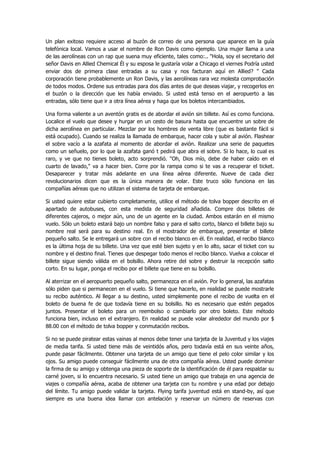 Un plan exitoso requiere acceso al buzón de correo de una persona que aparece en la guía telefónica local. Vamos a usar el nombre de Ron Davis como ejemplo. Una mujer llama a una de las aerolíneas con un rap que suena muy eficiente, tales como:.. "Hola, soy el secretario del señor Davis en Allied Chemical Él y su esposa le gustaría volar a Chicago el viernes Podría usted enviar dos de primera clase entradas a su casa y nos facturan aquí en Allied? " Cada corporación tiene probablemente un Ron Davis, y las aerolíneas rara vez molesta comprobación de todos modos. Ordene sus entradas para dos días antes de que deseas viajar, y recogerlos en el buzón o la dirección que les había enviado. Si usted está tenso en el aeropuerto a las entradas, sólo tiene que ir a otra línea aérea y haga que los boletos intercambiados. 
Una forma valiente a un aventón gratis es de abordar el avión sin billete. Así es como funciona. Localice el vuelo que desee y hurgar en un cesto de basura hasta que encuentre un sobre de dicha aerolínea en particular. Mezclar por los hombres de venta libre (que es bastante fácil si está ocupado). Cuando se realiza la llamada de embarque, hacer cola y subir al avión. Flashear el sobre vacío a la azafata al momento de abordar el avión. Realizar una serie de paquetes como un señuelo, por lo que la azafata ganó t pedirá que abra el sobre. Si lo hace, lo cual es raro, y ve que no tienes boleto, acto sorprendió. "Oh, Dios mío, debe de haber caído en el cuarto de lavado," va a hacer bien. Corre por la rampa como si te vas a recuperar el ticket. Desaparecer y tratar más adelante en una línea aérea diferente. Nueve de cada diez revolucionarios dicen que es la única manera de volar. Este truco sólo funciona en las compañías aéreas que no utilizan el sistema de tarjeta de embarque. 
Si usted quiere estar cubierto completamente, utilice el método de tolva bopper descrito en el apartado de autobuses, con esta medida de seguridad añadida. Compre dos billetes de diferentes cajeros, o mejor aún, uno de un agente en la ciudad. Ambos estarán en el mismo vuelo. Sólo un boleto estará bajo un nombre falso y para el salto corto, blanco el billete bajo su nombre real será para su destino real. En el mostrador de embarque, presentar el billete pequeño salto. Se le entregará un sobre con el recibo blanco en él. En realidad, el recibo blanco es la última hoja de su billete. Una vez que esté bien sujeto y en lo alto, sacar el ticket con su nombre y el destino final. Tienes que despegar todo menos el recibo blanco. Vuelva a colocar el billete sigue siendo válida en el bolsillo. Ahora retire del sobre y destruir la recepción salto corto. En su lugar, ponga el recibo por el billete que tiene en su bolsillo. 
Al aterrizar en el aeropuerto pequeño salto, permanezca en el avión. Por lo general, las azafatas sólo piden que si permanecen en el vuelo. Si tiene que hacerlo, en realidad se puede mostrarle su recibo auténtico. Al llegar a su destino, usted simplemente pone el recibo de vuelta en el boleto de buena fe de que todavía tiene en su bolsillo. No es necesario que estén pegados juntos. Presentar el boleto para un reembolso o cambiarlo por otro boleto. Este método funciona bien, incluso en el extranjero. En realidad se puede volar alrededor del mundo por $ 88.00 con el método de tolva bopper y conmutación recibos. 
Si no se puede piratear estas vainas al menos debe tener una tarjeta de la Juventud y los viajes de media tarifa. Si usted tiene más de veintidós años, pero todavía está en sus veinte años, puede pasar fácilmente. Obtener una tarjeta de un amigo que tiene el pelo color similar y los ojos. Su amigo puede conseguir fácilmente una de otra compañía aérea. Usted puede dominar la firma de su amigo y obtenga una pieza de soporte de la identificación de él para respaldar su carné joven, si lo encuentra necesario. Si usted tiene un amigo que trabaja en una agencia de viajes o compañía aérea, acaba de obtener una tarjeta con tu nombre y una edad por debajo del límite. Tu amigo puede validar la tarjeta. Flying tarifa juventud está en stand-by, así que siempre es una buena idea llamar con antelación y reservar un número de reservas con  