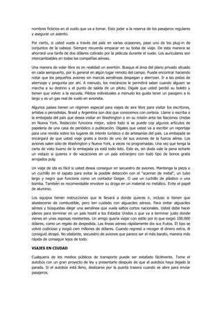 nombres ficticios en el vuelo que va a tomar. Esto joder a la reserva de los pasajeros regulares y asegurar un asiento. 
Por cierto, si usted vuela a través del país en varias ocasiones, pase uno de los plug-in de conjuntos de la cabeza. Siempre recuerda empacar en su bolsa de viaje. De esta manera se ahorrará una tarifa de dos dólares cobrado por la película durante el vuelo. Los auriculares son intercambiables en todas las compañías aéreas. 
Una manera de volar libre es en realidad un aventón. Busque el área del plano privado situado en cada aeropuerto, por lo general en algún lugar remoto del campo. Puede encontrar haciendo notar que los pequeños aviones sin marcas aerolíneas despegan y aterrizan. Ir a las pistas de aterrizaje y pregunta por ahí. A menudo, los mecánicos le permitirá saber cuando alguien se marcha a su destino y el punto de salida de un piloto. Dígale que usted perdió su boleto y tienen que volver a la escuela. Pilotos individuales a menudo les gusta tener un pasajero a lo largo y es un gas real de vuelo en avioneta. 
Algunos países tienen un régimen especial para viajes de aire libre para visitar los escritores, artistas o periodistas. Brasil y Argentina son dos que conocemos con certeza. Llame o escriba a la embajada del país que desea visitar en Washington o en su misión ante las Naciones Unidas en Nueva York. Redacción funciona mejor, sobre todo si se puede cop algunos artículos de papelería de una casa de periódico o publicación. Dígales que usted va a escribir un reportaje para una revista sobre los lugares de interés turístico o de artesanías del país. La embajada se encargará de que usted viaje gratis a bordo de uno de sus aviones de la fuerza aérea. Los aviones salen sólo de Washington y Nueva York, a veces no programadas. Una vez que tenga la carta de visto bueno de la embajada ya está todo listo. Este es, sin duda vale la pena echarle un vistazo si quieres ir de vacaciones en un país extranjero con todo tipo de bonos gratis arrojados pulg 
Un viaje de ida es fácil si usted desea conseguir en secuestro de aviones. Mantenga la pieza o un cuchillo en el zapato para evitar la posible detección con el "scanner de metal", un tubo largo y negro que funciona como un contador Geiger. O use un cuchillo de plástico o una bomba. También es recomendable envolver su droga en un material no metálico. Evite el papel de aluminio. 
Los equipos tienen instrucciones que le llevará a donde quieras ir, incluso si tienen que abastecerse de combustible, pero ten cuidado con alguaciles aéreos. Para evitar alguaciles aéreos y búsquedas elegir una aerolínea que vuela saltos cortos nacionales. Usted debe hacer planes para terminar en un país hostil a los Estados Unidos o que va a terminar justo donde vienes en unas esposas resistentes. Un amigo quería viajar con estilo por lo que exigió 100.000 dólares, como un regalo de despedida. Las líneas aéreas rápidamente dio sus frutos. El tipo se volvió codicioso y exigió cien millones de dólares. Cuando regresó a recoger el dinero extra, él consiguió atrapó. No obstante, secuestro de aviones que parece ser el más barato, manera más rápida de conseguir lejos de todo. 
VIAJES EN CIUDAD 
Cualquiera de los medios públicos de transporte puede ser estafado fácilmente. Tome el autobús con un gran proyecto de ley y presentarlo después de que el autobús haya dejado la parada. Si el autobús está lleno, deslizarse por la puerta trasera cuando se abre para enviar pasajeros.  