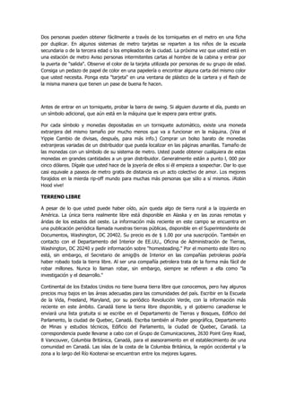 Dos personas pueden obtener fácilmente a través de los torniquetes en el metro en una ficha por duplicar. En algunos sistemas de metro tarjetas se reparten a los niños de la escuela secundaria o de la tercera edad o los empleados de la ciudad. La próxima vez que usted está en una estación de metro Aviso personas intermitentes cartas al hombre de la cabina y entrar por la puerta de "salida". Observe el color de la tarjeta utilizada por personas de su grupo de edad. Consiga un pedazo de papel de color en una papelería o encontrar alguna carta del mismo color que usted necesita. Ponga esta "tarjeta" en una ventana de plástico de la cartera y el flash de la misma manera que tienen un pase de buena fe hacen. 
Antes de entrar en un torniquete, probar la barra de swing. Si alguien durante el día, puesto en un símbolo adicional, que aún está en la máquina que le espera para entrar gratis. 
Por cada símbolo y monedas depositadas en un torniquete automático, existe una moneda extranjera del mismo tamaño por mucho menos que va a funcionar en la máquina. (Vea el Yippie Cambio de divisas, después, para más info.) Comprar un bolso barato de monedas extranjeras variadas de un distribuidor que pueda localizar en las páginas amarillas. Tamaño de las monedas con un símbolo de su sistema de metro. Usted puede obtener cualquiera de estas monedas en grandes cantidades a un gran distribuidor. Generalmente están a punto l, 000 por cinco dólares. Dígale que usted hace de la joyería de ellos si él empieza a sospechar. Dar lo que casi equivale a paseos de metro gratis de distancia es un acto colectivo de amor. Los mejores forajidos en la mierda rip-off mundo para muchas más personas que sólo a sí mismos. ¡Robin Hood vive! 
TERRENO LIBRE 
A pesar de lo que usted puede haber oído, aún queda algo de tierra rural a la izquierda en América. La única tierra realmente libre está disponible en Alaska y en las zonas remotas y áridas de los estados del oeste. La información más reciente en este campo se encuentra en una publicación periódica llamada nuestras tierras públicas, disponible en el Superintendente de Documentos, Washington, DC 20402. Su precio es de $ 1.00 por una suscripción. También en contacto con el Departamento del Interior de EE.UU., Oficina de Administración de Tierras, Washington, DC 20240 y pedir información sobre "homesteading." Por el momento este libro no está, sin embargo, el Secretario de amig@s de Interior en las compañías petroleras podría haber robado toda la tierra libre. Al ser una compañía petrolera trata de la forma más fácil de robar millones. Nunca lo llaman robar, sin embargo, siempre se refieren a ella como "la investigación y el desarrollo." 
Continental de los Estados Unidos no tiene buena tierra libre que conocemos, pero hay algunos precios muy bajos en las áreas adecuadas para las comunidades del país. Escribir en la Escuela de la Vida, Freeland, Maryland, por su periódico Revolución Verde, con la información más reciente en este ámbito. Canadá tiene la tierra libre disponible, y el gobierno canadiense le enviará una lista gratuita si se escribe en el Departamento de Tierras y Bosques, Edificio del Parlamento, la ciudad de Quebec, Canadá. Escriba también al Poder geográfica, Departamento de Minas y estudios técnicos, Edificio del Parlamento, la ciudad de Quebec, Canadá. La correspondencia puede llevarse a cabo con el Grupo de Comunicaciones, 2630 Point Grey Road, 8 Vancouver, Columbia Británica, Canadá, para el asesoramiento en el establecimiento de una comunidad en Canadá. Las islas de la costa de la Columbia Británica, la región occidental y la zona a lo largo del Río Kootenai se encuentran entre los mejores lugares.  