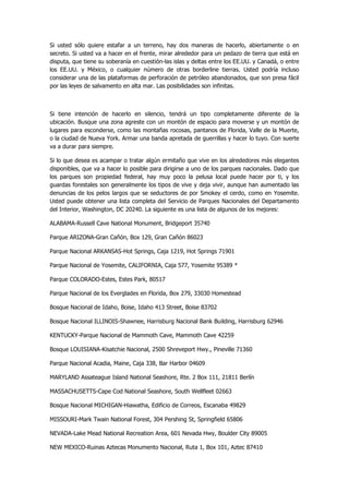 Si usted sólo quiere estafar a un terreno, hay dos maneras de hacerlo, abiertamente o en secreto. Si usted va a hacer en el frente, mirar alrededor para un pedazo de tierra que está en disputa, que tiene su soberanía en cuestión-las islas y deltas entre los EE.UU. y Canadá, o entre los EE.UU. y México, o cualquier número de otras borderline tierras. Usted podría incluso considerar una de las plataformas de perforación de petróleo abandonados, que son presa fácil por las leyes de salvamento en alta mar. Las posibilidades son infinitas. 
Si tiene intención de hacerlo en silencio, tendrá un tipo completamente diferente de la ubicación. Busque una zona agreste con un montón de espacio para moverse y un montón de lugares para esconderse, como las montañas rocosas, pantanos de Florida, Valle de la Muerte, o la ciudad de Nueva York. Armar una banda apretada de guerrillas y hacer lo tuyo. Con suerte va a durar para siempre. 
Si lo que desea es acampar o tratar algún ermitaño que vive en los alrededores más elegantes disponibles, que va a hacer lo posible para dirigirse a uno de los parques nacionales. Dado que los parques son propiedad federal, hay muy poco la pelusa local puede hacer por ti, y los guardas forestales son generalmente los tipos de vive y deja vivir, aunque han aumentado las denuncias de los pelos largos que se seductores de por Smokey el cerdo, como en Yosemite. Usted puede obtener una lista completa del Servicio de Parques Nacionales del Departamento del Interior, Washington, DC 20240. La siguiente es una lista de algunos de los mejores: 
ALABAMA-Russell Cave National Monument, Bridgeport 35740 
Parque ARIZONA-Gran Cañón, Box 129, Gran Cañón 86023 
Parque Nacional ARKANSAS-Hot Springs, Caja 1219, Hot Springs 71901 
Parque Nacional de Yosemite, CALIFORNIA, Caja 577, Yosemite 95389 * 
Parque COLORADO-Estes, Estes Park, 80517 
Parque Nacional de los Everglades en Florida, Box 279, 33030 Homestead 
Bosque Nacional de Idaho, Boise, Idaho 413 Street, Boise 83702 
Bosque Nacional ILLINOIS-Shawnee, Harrisburg Nacional Bank Building, Harrisburg 62946 
KENTUCKY-Parque Nacional de Mammoth Cave, Mammoth Cave 42259 
Bosque LOUISIANA-Kisatchie Nacional, 2500 Shreveport Hwy., Pineville 71360 
Parque Nacional Acadia, Maine, Caja 338, Bar Harbor 04609 
MARYLAND Assateague Island National Seashore, Rte. 2 Box 111, 21811 Berlín 
MASSACHUSETTS-Cape Cod National Seashore, South Wellfleet 02663 
Bosque Nacional MICHIGAN-Hiawatha, Edificio de Correos, Escanaba 49829 
MISSOURI-Mark Twain National Forest, 304 Pershing St, Springfield 65806 
NEVADA-Lake Mead National Recreation Area, 601 Nevada Hwy, Boulder City 89005 
NEW MEXICO-Ruinas Aztecas Monumento Nacional, Ruta 1, Box 101, Aztec 87410  