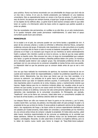 poco práctico. Nunca nos hemos encontrado con una almohadilla de choque que duró más de un mes más o menos. Si en una cit, intente presionante una habitación en una residencia universitaria. Esto es especialmente bueno en verano o los fines de semana. Si usted tiene un saco de dormir, los parques son siempre buenas, al igual que "jungla de alquitrán" o durmiendo en los tejados de los edificios altos. La gente local le dará buenos consejos sobre lo que debe tener en cuenta y la información sobre las leyes contra la vagancia que podrían ayudarle a evitar ser pillado. 
Para las necesidades más permanentes, en cuclillas no es sólo libre, es un acto revolucionario. Si te quedas tranquila usted puede permanecer indefinidamente. Si usted tiene el apoyo comunitario puede durar para siempre. 
MUNICIPALES 
En la ciudad o en el país, las comunas pueden ser una forma barata y agradable de vivir. A pesar de las comunas urbanas y rurales se enfrentan a diferentes entornos físicos, comparten problemas comunes del grupo. El elemento más importante en la vida comunitaria es el pueblo y para el municipio sólo se hacen si todo el mundo es bastante compatible. Un núcleo de 4 a 7 personas es el mejor y es necesario que ninguno de sus miembros se siente extremadamente hostil a cualquier otro miembro cuando se inicia la comuna. La idea de que las cosas saldrán adelante es bazofia cerdo. Más comunas han roto a lo largo de incompatibilidad que cualquier otro factor. La gente de intereses similares y filosofías políticas deben vivir juntos. Un monstruo de la velocidad puede destruir casi cualquier grupo. Hay demasiados problemas del día a día participan vivir en una comuna de no comenzar compatible en tantas formas como sea posible. La disposición ideal es que las personas que se conocen desde antes de que se van a vivir juntos. 
Una vez que haya realizado los movimientos de apertura, las reuniones nocturnas de vez en cuando será necesario dividir las responsabilidades y resolver los problemas específicos de una familia común. Básicamente, hay dos áreas que tienen que ser muy bien acordado, si la comuna es sobrevivir. Las actitudes de la gente hacia la política, sexo, drogas y toma de decisiones tienen que estar en bastante estrecho acuerdo. A continuación, las decisiones aún más importantes sobre el aumento de la renta, limpieza, cocina y mantenimiento tendrán que hacerse. Reglas básicas para los no miembros invitando deben ser resueltos antes de que la primera vez que sucede, ya que es una causa común de fricción. Otro problema cada vez más importante consiste en la defensa. Comunas han sido continuamente objetivos de ataque de los elementos más neandertales de la comunidad circundante. En Minneapolis, por ejemplo, "headhunts" como se les llama son comunes. Usted debe tener un conocimiento completo de las leyes de armas locales y una defensa colectiva debe ser resuelto. 
Los ataques físicos son sólo una manera de hacer la guerra en las comunas y, por lo tanto, nuestra nación libre. Las leyes, los policías y los tribunales están ahí para proteger el poder y la propiedad de los que ya tiene la mierda. El acoso policial, la aplicación estricta de los códigos de salud y las regulaciones del fuego y las leyes contra la comuna especialmente diseñados que son pasados por Ciudad ancianos, todos deben ser conocidas y comprendidas por los miembros de una comuna antes incluso de comprar o alquilar la propiedad. En todos estos asuntos, usted debe buscar miembros experimentados de las comunas ya establecidas en la vecindad que desea asentarse. Definan los mecanismos de defensa mutua con las familia-tanto cercanas legales y extralegales. Recuerde, no sólo usted tiene el derecho a la legítima defensa, pero es tu deber de nuestra nueva nación para borrar la imagen de "Easy-Rider-tener-cualquier-  