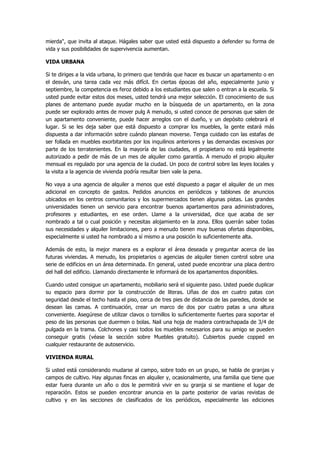 mierda", que invita al ataque. Hágales saber que usted está dispuesto a defender su forma de vida y sus posibilidades de supervivencia aumentan. 
VIDA URBANA 
Si te diriges a la vida urbana, lo primero que tendrás que hacer es buscar un apartamento o en el desván, una tarea cada vez más difícil. En ciertas épocas del año, especialmente junio y septiembre, la competencia es feroz debido a los estudiantes que salen o entran a la escuela. Si usted puede evitar estos dos meses, usted tendrá una mejor selección. El conocimiento de sus planes de antemano puede ayudar mucho en la búsqueda de un apartamento, en la zona puede ser explorado antes de mover pulg A menudo, si usted conoce de personas que salen de un apartamento conveniente, puede hacer arreglos con el dueño, y un depósito celebrará el lugar. Si se les deja saber que está dispuesto a comprar los muebles, la gente estará más dispuesta a dar información sobre cuándo planean moverse. Tenga cuidado con las estafas de ser follada en muebles exorbitantes por los inquilinos anteriores y las demandas excesivas por parte de los terratenientes. En la mayoría de las ciudades, el propietario no está legalmente autorizado a pedir de más de un mes de alquiler como garantía. A menudo el propio alquiler mensual es regulado por una agencia de la ciudad. Un poco de control sobre las leyes locales y la visita a la agencia de vivienda podría resultar bien vale la pena. 
No vaya a una agencia de alquiler a menos que esté dispuesto a pagar el alquiler de un mes adicional en concepto de gastos. Pedidos anuncios en periódicos y tablones de anuncios ubicados en los centros comunitarios y los supermercados tienen algunas pistas. Las grandes universidades tienen un servicio para encontrar buenos apartamentos para administradores, profesores y estudiantes, en ese orden. Llame a la universidad, dice que acaba de ser nombrado a tal o cual posición y necesitas alojamiento en la zona. Ellos querrán saber todas sus necesidades y alquiler limitaciones, pero a menudo tienen muy buenas ofertas disponibles, especialmente si usted ha nombrado a sí mismo a una posición lo suficientemente alta. 
Además de esto, la mejor manera es a explorar el área deseada y preguntar acerca de las futuras viviendas. A menudo, los propietarios o agencias de alquiler tienen control sobre una serie de edificios en un área determinada. En general, usted puede encontrar una placa dentro del hall del edificio. Llamando directamente le informará de los apartamentos disponibles. 
Cuando usted consigue un apartamento, mobiliario será el siguiente paso. Usted puede duplicar su espacio para dormir por la construcción de literas. Uñas de dos en cuatro patas con seguridad desde el techo hasta el piso, cerca de tres pies de distancia de las paredes, donde se desean las camas. A continuación, crear un marco de dos por cuatro patas a una altura conveniente. Asegúrese de utilizar clavos o tornillos lo suficientemente fuertes para soportar el peso de las personas que duermen o bolas. Nail una hoja de madera contrachapada de 3/4 de pulgada en la trama. Colchones y casi todos los muebles necesarios para su amigo se pueden conseguir gratis (véase la sección sobre Muebles gratuito). Cubiertos puede copped en cualquier restaurante de autoservicio. 
VIVIENDA RURAL 
Si usted está considerando mudarse al campo, sobre todo en un grupo, se habla de granjas y campos de cultivo. Hay algunas fincas en alquiler y, ocasionalmente, una familia que tiene que estar fuera durante un año o dos le permitirá vivir en su granja si se mantiene el lugar de reparación. Estos se pueden encontrar anuncia en la parte posterior de varias revistas de cultivo y en las secciones de clasificados de los periódicos, especialmente las ediciones  