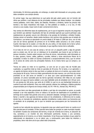 dominicales. En términos generales, sin embargo, si usted está interesado en una granja, usted debe considerar una compra directa. 
En primer lugar, hay que determinar en qué parte del país usted quiere vivir en función del clima que prefiere y qué distancia de las principales ciudades que desea localizar. Los estados menos poblados, como Utah, Idaho, las Dakotas, Montana y similares, tienen los precios más baratos y las tasas impositivas más bajas. La más poblada un estado, y a su vez, el más cercano a una ciudad, mayor será el valor comercial de la tierra. 
Hay cientos de diferentes tipos de explotaciones, por lo que el siguiente conjunto de preguntas que tendrán que plantear inquietudes del tipo de actividad agrícola que querrá participar pulg explotaciones de ganado vacuno son diferentes a las granjas de hortalizas o árboles frutales. Granjas vienen en tamaños: desde media hectárea a los ranchos más grandes que el estado de Connecticut. Las tareas se ejecutarán en precio desde $ 30 hasta $ 3,000 por acre, con el más caro de ser tierras agrícolas de primera en el río fértiles valles cercanos a la zona urbana. Cuanto más lejos de la ciudad y el más alto de una colina, el más barato de la tierra sufran. También consigue woodier, rocoso y empinado, lo que significa menos tierra cultivable. 
Si se trata de vivir en una casa de campo y tal vez con un pequeño jardín y algo de ganado para su propio uso, tal vez con un estanque en la propiedad, que busca lo que se llama un parque recreativo. Cuando usted compra una finca de recreo, naturalmente, está interesado en la casa, granero, bueno, vallas, gallinero, corrales, leñeras y otras estructuras físicas de la propiedad. Si éstos no están en buenas condiciones o excepcionalmente único, que no entran en el precio de venta como los principales factores. Es la misma tierra que se compra y se vende. 
Tierras de cultivo se mide en la superficie, un acre de ser un poco más de 43,560 pies cuadrados. La superficie total se mide en parcelas de 40 acres. Por lo tanto, si un agricultor o un agente de bienes raíces le dice que tiene un pedazo de tierra en el camino, que quiere decir una granja de 40 acres. Farms se miden generalmente de esta manera, con una finca de recreo promedio es de 160 acres en tamaño o un área que cubre aproximadamente 1/2 milla cuadrada. Un precio razonable para las tierras agrícolas recreativas 100 millas de una ciudad principal, con agua de buena calidad y una casa habitable sería de alrededor de $ 50 por acre. En una granja de 160 acres, que sería de $ 8.000, lo cual no es una barbaridad teniendo en cuenta lo que está recibiendo. Para una visión general, obtener los catálogos y folletos gratuitos proporcionados por la Agencia de Granja Unidas, 612 W. 47th St., Kansas City, MO 64112. 
Ahora que tiene una idea aproximada de dónde y qué tipo de comunidad se quiere, se puede empezar a ser más específico. Echa un vistazo a la sección de clasificados en el periódico del domingo de la ciudad más grande cerca de su ubicación deseada. Consigue la guía telefónica y llamar o escribir a las agencias de bienes raíces en los alrededores. A diferencia de la ciudad, donde hay un mercado de vendedores, agentes inmobiliarios rurales cobrar sus honorarios por el vendedor de la propiedad, por lo que no tendrán que preocuparse por los honorarios del agente. 
Cuando se han reducido las opciones, la siguiente cosa que usted querrá tener en cuenta es el libro parcela para el condado. El libro parcela tiene todas las granjas en cada municipio trazado. Es también muestra las variaciones del terreno, el tipo de vivienda de la tierra, la ubicación de ríos, carreteras y un montón de otra información pertinente. Acceso a una carretera, especialmente en el invierno, es un factor importante. Si las fincas que bordean el que usted ha seleccionado se abandonan o no en pleno uso, a continuación, para todos los intentos y propósitos, tiene más tierra de la que usted está comprando.  