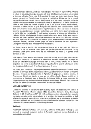 Después de hacer todo esto, usted está preparado para ir a buscar en la propia finca. Observe el estado de las vías auxiliares que conducen a la casa. Usted querrá una idea de qué partes de la tierra es cultivable. Tome nota de la cantidad de rocas que tendrá que despejar hacer algunas plantaciones. También tenga en cuenta la cantidad de árboles que hay y en qué medida el cepillo tiene que ser cortado. Asegúrese de tener una buena idea de los problemas de insectos que puede esperar. Los mosquitos o moscas pueden bug a la mierda de ustedes. Sentir el suelo donde va a tener un jardín y ver lo rico que es. Si hay árboles frutales, comprobar su estado. Pruebe el agua. Averigüe si los cazadores o los turistas vienen a través de la tierra. Examine la casa. Las cosas más importantes son el sótano y el techo. En el sótano examinar las vigas de madera podrida y las termitas. A ver cuánto tiempo pasará antes de que el techo debe ser reemplazado. A continuación, compruebe el sistema de calefacción, el cableado eléctrico y la fontanería. Entonces usted quiere saber acerca de los servicios como escuelas, arar nieve, teléfonos, bomberos y finalmente sobre sus vecinos. Si la casa está más allá de la reparación, es posible que aún desea la granja, especialmente si usted es bueno en carpintería. Cabinas, A-Frames, cúpulas y tipis son baratas construidas con poca experiencia. Obtenga los materiales de la instalación militar más cercana. 
Por último, echa un vistazo a las estructuras secundarias en la tierra para ver cómo son utilizables. Si hay un estanque, usted querrá ver qué tan profundo es para nadar. Si hay corrientes, usted querrá saber acerca de las posibilidades de pesca y, si grandes áreas boscosas, la caza. 
En la negociación del acuerdo final de venta, usted debe emplear a un abogado. Usted también querrá echa un vistazo a la posibilidad de negociar un préstamo bancario para la granja. No olvide que usted tiene que pagar impuestos sobre la tierra, para su consulta por el anterior propietario o el agente en cuanto a la factura de impuestos. Por lo general, usted puede contar con el pago de alrededor de $ 50 al año por parcela de 40 acres. 
Por último, echa un vistazo a los programas federales disponibles en la zona. Si usted puede aprender los entresijos de los programas de gobierno, puede arrancar un montón. El Programa de granos forrajeros del Departamento de Agricultura le paga por no cultivar cereales. El Programa de Subsidio de algodón le paga por no cultivar algodón. Busque también en el programa de la Asociación para el Desarrollo de Estados Unidos y varios programas del Departamento de Silvicultura que se pagan a plantar árboles Banco del suelo. Entre no plantar algodón y la plantación de árboles, usted debería ser capaz de manejar. 
LISTA DE MUNICIPIOS 
La lista más completa de las comunas de la ciudad y el país está disponible por $ 1.00 de la Fundación Alternativas, Modern utópica, 1526 Gravensteur Carretera Norte, Sebastopol, California 95427. El teléfono es (707) 823-6168. La lista se mantiene actualizada. Para todos los municipios, se debe escribir con antelación si va a visitar. Casi todos los municipios le dará información acerca de las condiciones locales y los problemas que se enfrentan si se escribe una carta. Aquí está una lista de algunos que le gustaría escribir para más información. Evite convertirse en un libre-loader en sus hermanas y hermanos. 
California 
FUNDACIÓN ALTERNATIVAS-Box 1264, Berkeley, California 94709. (Dick Fairfield) La vida comunal, la sexualidad, incluyendo centros de formación experiencia cumbre. Dedicada a la sociedad cibernética-tribal.  