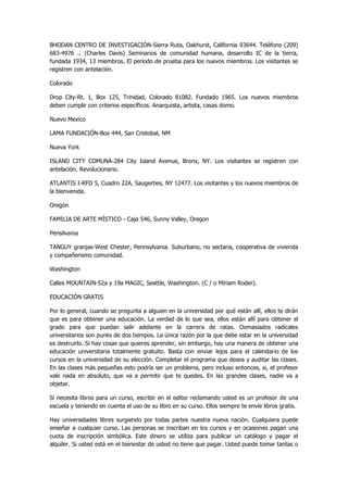 BHODAN CENTRO DE INVESTIGACIÓN-Sierra Ruta, Oakhurst, California 93644. Teléfono (209) 683-4976 .. (Charles Davis) Seminarios de comunidad humana, desarrollo IC de la tierra, fundada 1934, 13 miembros. El periodo de prueba para los nuevos miembros. Los visitantes se registren con antelación. 
Colorado 
Drop City-Rt. 1, Box 125, Trinidad, Colorado 81082. Fundado 1965. Los nuevos miembros deben cumplir con criterios específicos. Anarquista, artista, casas domo. 
Nuevo Mexico 
LAMA FUNDACIÓN-Box 444, San Cristobal, NM 
Nueva York 
ISLAND CITY COMUNA-284 City Island Avenue, Bronx, NY. Los visitantes se registren con antelación. Revolucionario. 
ATLANTIS I-RFD 5, Cuadro 22A, Saugerties, NY 12477. Los visitantes y los nuevos miembros de la bienvenida. 
Oregón 
FAMILIA DE ARTE MÍSTICO - Caja 546, Sunny Valley, Oregon 
Pensilvania 
TANGUY granjas-West Chester, Pennsylvania. Suburbano, no sectaria, cooperativa de vivienda y compañerismo comunidad. 
Washington 
Calles MOUNTAIN-52a y 19a MAGIC, Seattle, Washington. (C / o Miriam Roder). 
EDUCACIÓN GRATIS 
Por lo general, cuando se pregunta a alguien en la universidad por qué están allí, ellos te dirán que es para obtener una educación. La verdad de lo que sea, ellos están allí para obtener el grado para que puedan salir adelante en la carrera de ratas. Demasiados radicales universitarios son punks de dos tiempos. La única razón por la que debe estar en la universidad es destruirlo. Si hay cosas que quieres aprender, sin embargo, hay una manera de obtener una educación universitaria totalmente gratuito. Basta con enviar lejos para el calendario de los cursos en la universidad de su elección. Completar el programa que desea y auditar las clases. En las clases más pequeñas esto podría ser un problema, pero incluso entonces, si, el profesor vale nada en absoluto, que va a permitir que te quedes. En las grandes clases, nadie va a objetar. 
Si necesita libros para un curso, escribir en el editor reclamando usted es un profesor de una escuela y teniendo en cuenta el uso de su libro en su curso. Ellos siempre te envíe libros gratis. 
Hay universidades libres surgiendo por todas partes nuestra nueva nación. Cualquiera puede enseñar a cualquier curso. Las personas se inscriban en los cursos y en ocasiones pagan una cuota de inscripción simbólica. Este dinero se utiliza para publicar un catálogo y pagar el alquiler. Si usted está en el bienestar de usted no tiene que pagar. Usted puede tomar tantas o  