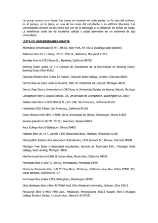 tan pocas cursos como desee. Las clases se imparten en todas partes: en la casa del profesor, en el parque, en la playa, en una de las casas del estudiante o en edificios liberados. Las universidades ofrecen cursos libres que van de la astrología a la utilización de armas de fuego. La enseñanza suele ser de excelente calidad y usted aprenderá en un ambiente de tipo comunitario. 
LISTA DE UNIVERSIDADES GRATIS 
Alternativa Universidad-69 W. 14th St., New York, NY 10011 (catálogo bajo petición) 
Baltimore libre Uc / o Harry, 233 E. 25th St., Baltimore, Maryland 21218 
Berkeley libre U-1703 Grove St., Berkeley, California 94709 
Bowling Green gratis Uc / o Consejo de Estudiantes de la Universidad de Bowling Green, Bowling Green Ohio 43402 
Colorado Estado Libre U-Box 12 Fraisen, Colorado State College, Greeley, Colorado 80631 
Detroit Area de Libre Unión U-Student, 4001 W. McNichols Rd., Detroit, Michigan 48221 
Detroit Area Centro Universitario U-343 libre, la Universidad Estatal de Wayne, Detroit, Michigan 
Georgetown libre U-Loyola Edificio., 28, Universidad de Georgetown, Washington DC 20007 
Golden Gate libre U-2120 Market St., Rm. 206, San Francisco, California 94114 
Heliotropo-2201 Filbert, San Francisco, California 94118 
Gratis Illinois Unión Illini U-298A, de la Universidad de Illinois, Champaign, Illinois 61820 
Kansas gratuito U-107 W. 7th St., Lawrence, Kansas 66044 
Knox College libre U-Galesbury, Illinois 60401 
Madison libre Uc / o P. Carroll, 1205 Shorewood Blvd., Madison, Wisconsin 53705 
Metropolitan Estado Libre Asociado U-Estudiantes, 1345 Banrock St., Denver, Colorado 80204 
Michigan Free State U-Associated estudiantes, Servicio de Alumnado Edif.., Michigan State College, East Lansing, Michigan 48823 
Mid-Peninsula libre U-1060 El Camino Real, Menlo Park, California 94015 
Minnesota libre U-1817 S. 3rd St., Minneapolis, Minnesota 55404 
Monterey Peninsula libre U-2120 Etna Place, Monterey, California New libre U-Box TODO 303, Santa Barbara, California 93107 
Northwest libre U-Box 1255, Bellingham, Washington 98225 
Ohio Wesleyan libre U-Box 47-Welsh Hall, Ohio Wesleyan University, Delevan, Ohio 43015 
Pittsburgh libre U-4401 Fifth Ave., Pittsburgh, Pennsylvania 15213 Rutgers libre U-Rutgers College Student Center, 1 Lincoln Ave., Newark, NJ 07102  