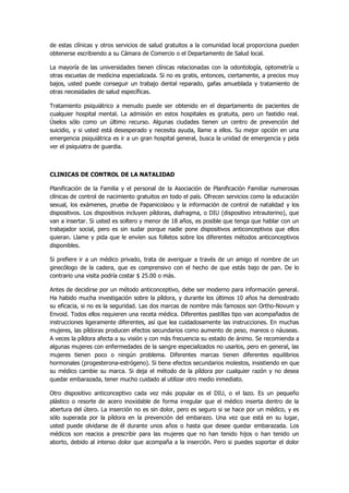 de estas clínicas y otros servicios de salud gratuitos a la comunidad local proporciona pueden obtenerse escribiendo a su Cámara de Comercio o el Departamento de Salud local. 
La mayoría de las universidades tienen clínicas relacionadas con la odontología, optometría u otras escuelas de medicina especializada. Si no es gratis, entonces, ciertamente, a precios muy bajos, usted puede conseguir un trabajo dental reparado, gafas amueblada y tratamiento de otras necesidades de salud específicas. 
Tratamiento psiquiátrico a menudo puede ser obtenido en el departamento de pacientes de cualquier hospital mental. La admisión en estos hospitales es gratuita, pero un fastidio real. Úselos sólo como un último recurso. Algunas ciudades tienen un centro de prevención del suicidio, y si usted está desesperado y necesita ayuda, llame a ellos. Su mejor opción en una emergencia psiquiátrica es ir a un gran hospital general, busca la unidad de emergencia y pida ver el psiquiatra de guardia. 
CLINICAS DE CONTROL DE LA NATALIDAD 
Planificación de la Familia y el personal de la Asociación de Planificación Familiar numerosas clínicas de control de nacimiento gratuitos en todo el país. Ofrecen servicios como la educación sexual, los exámenes, prueba de Papanicolaou y la información de control de natalidad y los dispositivos. Los dispositivos incluyen píldoras, diafragma, o DIU (dispositivo intrauterino), que van a insertar. Si usted es soltero y menor de 18 años, es posible que tenga que hablar con un trabajador social, pero es sin sudar porque nadie pone dispositivos anticonceptivos que ellos quieran. Llame y pida que le envíen sus folletos sobre los diferentes métodos anticonceptivos disponibles. 
Si prefiere ir a un médico privado, trata de averiguar a través de un amigo el nombre de un ginecólogo de la cadera, que es comprensivo con el hecho de que estás bajo de pan. De lo contrario una visita podría costar $ 25.00 o más. 
Antes de decidirse por un método anticonceptivo, debe ser moderno para información general. Ha habido mucha investigación sobre la píldora, y durante los últimos 10 años ha demostrado su eficacia, si no es la seguridad. Las dos marcas de nombre más famosos son Ortho-Novum y Envoid. Todos ellos requieren una receta médica. Diferentes pastillas tipo van acompañados de instrucciones ligeramente diferentes, así que lea cuidadosamente las instrucciones. En muchas mujeres, las píldoras producen efectos secundarios como aumento de peso, mareos o náuseas. A veces la píldora afecta a su visión y con más frecuencia su estado de ánimo. Se recomienda a algunas mujeres con enfermedades de la sangre especializados no usarlos, pero en general, las mujeres tienen poco o ningún problema. Diferentes marcas tienen diferentes equilibrios hormonales (progesterona-estrógeno). Si tiene efectos secundarios molestos, insistiendo en que su médico cambie su marca. Si deja el método de la píldora por cualquier razón y no desea quedar embarazada, tener mucho cuidado al utilizar otro medio inmediato. 
Otro dispositivo anticonceptivo cada vez más popular es el DIU, o el lazo. Es un pequeño plástico o resorte de acero inoxidable de forma irregular que el médico inserta dentro de la abertura del útero. La inserción no es sin dolor, pero es seguro si se hace por un médico, y es sólo superada por la píldora en la prevención del embarazo. Una vez que está en su lugar, usted puede olvidarse de él durante unos años o hasta que desee quedar embarazada. Los médicos son reacios a prescribir para las mujeres que no han tenido hijos o han tenido un aborto, debido al intenso dolor que acompaña a la inserción. Pero si puedes soportar el dolor  