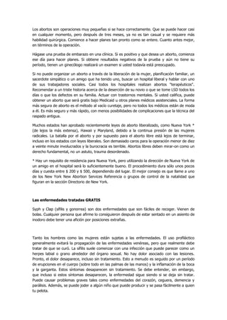 Los abortos son operaciones muy pequeñas si se hace correctamente. Que se puede hacer casi en cualquier momento, pero después de tres meses, ya no es tan casual y se requiere más habilidad quirúrgica. Comience a hacer planes tan pronto como se entere. Cuanto antes mejor, en términos de la operación. 
Hágase una prueba de embarazo en una clínica. Si es positivo y que desea un aborto, comienza ese día para hacer planes. Si obtiene resultados negativos de la prueba y aún no tiene su período, tienen un ginecólogo realizará un examen si usted todavía está preocupado. 
Si no puede organizar un aborto a través de la liberación de la mujer, planificación familiar, un sacerdote simpático o un amigo que ha tenido uno, buscar un hospital liberal y hablar con uno de sus trabajadores sociales. Casi todos los hospitales realizan abortos "terapéuticos". Recomendar a un triste historia acerca de la deserción de su novio o que se tome LSD todos los días o que los defectos en su familia. Actuar con trastornos mentales. Si usted califica, puede obtener un aborto que será gratis bajo Medicaid u otros planes médicos asistenciales. La forma más segura de aborto es el método al vacío curetaje, pero no todos los médicos están de moda a él. Es más seguro y más rápido, con menos posibilidades de complicaciones que la técnica del raspado antigua. 
Muchos estados han aprobado recientemente leyes de aborto liberalizado, como Nueva York * (de lejos la más extensa), Hawaii y Maryland, debido a la continua presión de las mujeres radicales. La batalla por el aborto y por supuesto para el aborto libre está lejos de terminar, incluso en los estados con leyes liberales. Son demasiado caros para la operación menor de diez a veinte minute involucrados y la burocracia es terrible. Abortos libres deben mirar-on como un derecho fundamental, no un astuto, trauma desordenado. 
* Hay un requisito de residencia para Nueva York, pero utilizando la dirección de Nueva York de un amigo en el hospital será lo suficientemente bueno. El procedimiento dura sólo unos pocos días y cuesta entre $ 200 y $ 500, dependiendo del lugar. El mejor consejo es que llame a uno de los New York New Abortion Services Referencia o grupos de control de la natalidad que figuran en la sección Directorio de New York. 
Las enfermedades tratadas GRATIS 
Syph y Clap (sífilis y gonorrea) son dos enfermedades que son fáciles de recoger. Vienen de bolas. Cualquier persona que afirme lo consiguieron después de estar sentado en un asiento de inodoro debe tener una afición por posiciones extrañas. 
Tanto los hombres como las mujeres están sujetas a las enfermedades. El uso profiláctico generalmente evitará la propagación de las enfermedades venéreas, pero que realmente debe tratar de que se curó. La sífilis suele comenzar con una infección que puede parecer como un herpes labial o grano alrededor del órgano sexual. No hay dolor asociado con las lesiones. Pronto, el dolor desaparece, incluso sin tratamiento. Esto a menudo es seguido por un período de erupciones en el cuerpo (sobre todo en las palmas de las manos) y la inflamación de la boca y la garganta. Estos síntomas desaparecen sin tratamiento. Se debe entender, sin embargo, que incluso si estos síntomas desaparecen, la enfermedad sigue siendo si se deja sin tratar. Puede causar problemas graves tales como enfermedades del corazón, ceguera, demencia y parálisis. Además, se puede joder a algún niño que puede producir y se pasa fácilmente a quien tu pelota.  