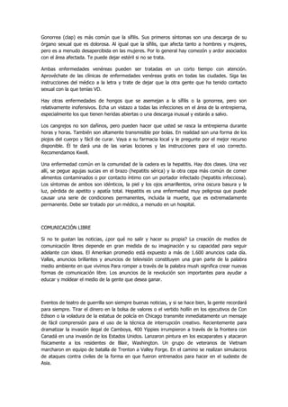 Gonorrea (clap) es más común que la sífilis. Sus primeros síntomas son una descarga de su órgano sexual que es dolorosa. Al igual que la sífilis, que afecta tanto a hombres y mujeres, pero es a menudo desapercibida en las mujeres. Por lo general hay comezón y ardor asociados con el área afectada. Te puede dejar estéril si no se trata. 
Ambas enfermedades venéreas pueden ser tratadas en un corto tiempo con atención. Aprovéchate de las clínicas de enfermedades venéreas gratis en todas las ciudades. Siga las instrucciones del médico a la letra y trate de dejar que la otra gente que ha tenido contacto sexual con la que tenías VD. 
Hay otras enfermedades de hongos que se asemejan a la sífilis o la gonorrea, pero son relativamente inofensivos. Echa un vistazo a todas las infecciones en el área de la entrepierna, especialmente los que tienen heridas abiertas o una descarga inusual y estarás a salvo. 
Los cangrejos no son dañinos, pero pueden hacer que usted se rasca la entrepierna durante horas y horas. También son altamente transmisible por bolas. En realidad son una forma de los piojos del cuerpo y fácil de curar. Vaya a su farmacia local y le pregunte por el mejor recurso disponible. Él te dará una de las varias lociones y las instrucciones para el uso correcto. Recomendamos Kwell. 
Una enfermedad común en la comunidad de la cadera es la hepatitis. Hay dos clases. Una vez allí, se pegue agujas sucias en el brazo (hepatitis sérica) y la otra cepa más común de comer alimentos contaminados o por contacto íntimo con un portador infectado (hepatitis infecciosa). Los síntomas de ambos son idénticos, la piel y los ojos amarillentos, orina oscura basura y la luz, pérdida de apetito y apatía total. Hepatitis es una enfermedad muy peligrosa que puede causar una serie de condiciones permanentes, incluida la muerte, que es extremadamente permanente. Debe ser tratado por un médico, a menudo en un hospital. 
COMUNICACIÓN LIBRE 
Si no te gustan las noticias, ¿por qué no salir y hacer su propia? La creación de medios de comunicación libres depende en gran medida de su imaginación y su capacidad para seguir adelante con ideas. El Amerikan promedio está expuesto a más de 1.600 anuncios cada día. Vallas, anuncios brillantes y anuncios de televisión constituyen una gran parte de la palabra medio ambiente en que vivimos Para romper a través de la palabra mush significa crear nuevas formas de comunicación libre. Los anuncios de la revolución son importantes para ayudar a educar y moldear el medio de la gente que desea ganar. 
Eventos de teatro de guerrilla son siempre buenas noticias, y si se hace bien, la gente recordará para siempre. Tirar el dinero en la bolsa de valores o el vertido hollín en los ejecutivos de Con Edison o la voladura de la estatua de policía en Chicago transmite inmediatamente un mensaje de fácil comprensión para el uso de la técnica de interrupción creativo. Recientemente para dramatizar la invasión ilegal de Camboya, 400 Yippies irrumpieron a través de la frontera con Canadá en una invasión de los Estados Unidos. Lanzaron pintura en los escaparates y atacaron físicamente a los residentes de Blair, Washington. Un grupo de veteranos de Vietnam marcharon en equipo de batalla de Trenton a Valley Forge. En el camino se realizan simulacros de ataques contra civiles de la forma en que fueron entrenados para hacer en el sudeste de Asia.  