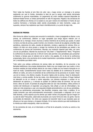 Morir todas las fuentes al aire libre de color rojo y luego enviar un mensaje a la prensa explicando por qué lo hiciste, dramatiza la idea de que la sangre está siendo derramada inútilmente en guerras imperialistas. Un pegamento de unión metálica especial disponible de Eastman-Kodak formar un enlace permanente en sólo 45 segundos. Pegado a las cerraduras de todos los edificios de oficinas en la ciudad es una gran manera de dramatizar el hecho de que nuestros hermanos y hermanas están siendo encarcelados en todo momento. Luego, por supuesto, siempre hay explosivos que hacen dramáticamente y su punto de algo más. 
RUEDAS DE PRENSA 
Otra forma de utilizar la prensa para anunciar la revolución y hacer propaganda es llamar a una prensa, de conferencias. Obtener un lugar apropiado que tenga alguna relación con el contenido de su mensaje. Enviar anuncios a tantos miembros de la prensa que pueda. Si usted no tiene una lista de prensa, puede inventar uno mirando a través de las páginas amarillas bajo periódicos, estaciones de radio, canales de televisión, revistas y agencias de noticias. Echa un vistazo a la lista con otros grupos y recoger los nombres de los periodistas que asisten a las conferencias de prensa del movimiento. Abordar una invitación especial para ellos, así como uno de sus periódicos. Abordar los anuncios de "City Desk" o "Departamento" News. “Programe la conferencia de prensa para las 11:00 am Como esto permite a los periodistas para presentar la historia a tiempo para el noticiero de la noche o los papeles. En el día de la conferencia programada, llame a los escritorios de la ciudad importantes o periodistas alrededor de las 9:00 am y recordarles que deben venir. 
Todo sobre una exitosa conferencia de prensa debe ser dramático, de los anuncios y las llamadas telefónicas a las propias declaraciones. Nada crea una imagen peor que cuatro o cinco hombres vestidos de traje sentado detrás de una mesa y hablar de una manera tranquila en un hotel de moda. Constantemente buscan tener todos los detalles de la conferencia de prensa difieren en estilo, así como el contenido de las conferencias de las personas en el poder. Hacer uso de la música y los efectos visuales. No ponen rígidos ante la prensa. Hacer la declaración más breve y conciso posible. No lea las notas, mire directamente a la cámara. El lugar habitual de televisión es de un minuto y veinte segundos. Las cámaras empiezan a zumbar en su declaración de apertura y, a menudo se quedan sin película antes de terminar. Así que sea breve y lleno de acción. El período de preguntas debe ser aún más dramática. Utilice primero el nombre del interlocutor al responder una pregunta. Esto añade un aire de informalidad y las redes son más propensas a usar una respuesta dirigida personalmente a uno de sus periodistas. Exprese sus sentimientos emocionales. Sea divertido, enojarse, estar triste o extático. Si no puede transmitir que está profundamente emocionado y preocupado o indignado con lo que está diciendo, ¿cómo esperas que los demás que están viendo una pequeña caja de imagen en su sala de estar? Recuerde, usted está anunciando una nueva forma de vida a la gente. Vea los comerciales de televisión. Ver cómo son capaces de transmitir todo lo que necesitan para ser eficaces en tan poco tiempo y el espacio limitado. En la misma sintonía que está burlándose de la mierda que están empujando, robar sus técnicas. 
En los conciertos de rock, en el intermedio o al final de la actuación, la lucha su camino a los escenarios. 
COMUNICACIÓN  