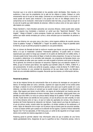 Anuncian que si se corta la electricidad en las paredes serán derribadas. Esto impulsa a la audiencia y hace que los propietarios de la sala de los villanos si jodas. Coloque un corto emocionante rap en lo que se viene abajo. Centrarse en una llamada en torno a una acción. A veces puede ser bueno para involucrar a los grupos de rock en los diálogos acerca de su compromiso con la revolución. Interrumpir el concierto está mal visto, ya que sólo es escupir en la cara de la gente que está tratando de alcanzar. Utilice la cultura como al mar para nadar en ella tratarlo con cuidado. 
Placas Sandwich y mano llevaban pancartas son anuncios eficaces. Usted puede estar parado en una esquina muy transitada y mantener un cartel que dice "Apartment Needed", "Free Angela", "¡Abajo el Estado" u otras consignas. Pueden ser escritos en billetes de un dólar, los sobres que están siendo enviados por correo y otros artículos que se transmiten de persona a persona. 
Tome una linterna con una gran cara a los cines y otros lugares públicos de reunión oscuros. Cortar la palabra "huelga" o "REBELIÓN" o "Yippie" de celofán oscuro. Pegue la plantilla sobre la linterna, lo que le permite proyectar la palabra en una pared distante. 
Hay un número de llamada de toda la noche-en muestra que tienen una gran audiencia. Si se llama a lo que el moderador considera "interesante polémica," él puede darle un número especial para que usted no tenga que competir en el cuadro de distribución de rodillos derby. A menudo puede tomar horas antes de llegar a través de estos programas. He aquí un truco que te ayudará a determinar si la centralita está atascado. Los programas de llamadas tienen una serie de piedras de afilar para que cuando uno está ocupado el próximo será tomar la llamada. Por lo general, los números se ejecutan en secuencia. Digamos que una estación reparte PL 5- 8640, ya que el número para llamar. Eso significa que también utiliza PL 5-8641, 5-8642 PL y así sucesivamente. Si recibe una señal de ocupado, cuelgue y trate de llamar PL S-8647 dicen. Este truco funciona en una variedad de situaciones en las que desee recibir una llamada a través de una centralita telefónica ocupada. Recuerde que los aviones y la información del bus. 
Pared de la pintura 
Una de las mejores formas de comunicación libre es la pintura de mensajes en una pared en blanco. El mensaje debe ser corto y atrevido. ¿Quieres ser capaz de pintar en los cerdos antes de llegar y todavía no es lo suficientemente grande como para que la gente puede ver a una distancia. Las latas de pintura en aerosol que se puede recoger en cualquier trabajo ferretería mejor. Elija lugares que tienen mucho tráfico. Los signos de exclamación son buenos para dar énfasis. Si usted está escribiendo el mismo mensaje, hacer una plantilla. Usted puede hacer una plantilla que dice WAR y lo rocía con pintura blanca debajo de la palabra "STOP" en las señales de alto. Puede stencil una estrella de cinco puntas y el uso de pintura de color amarillo, lo rocía en la línea divisoria entre el rojo y el azul en todos los apartados de correos. Esto simula la bandera del Frente Nacional de Liberación de Vietnam. Puede stencil una hoja de marihuana y el uso de pintura verde, rociarlo sobre los cigarrillos y el whisky carteles en los autobuses y el metro. Signo de liberación de la mujer con la pintura roja es buena para los anuncios sexistas. A veces se desee exhibir gran audacia en la elección de los lugares. Cuando el héroe vietnamita Nguyen Van Troi fue ejecutado, el Viet Cong puso un cartel al día siguiente en el lugar exacto dentro de la prisión de máxima seguridad en el país. 
Postering pared le permite obtener más información antes de que el público de una forma rápida garabateado lema. Asegúrese de que la superficie es lisa o finamente porosa. Unte la  