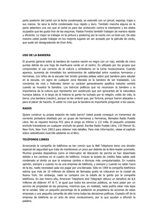 parte posterior del cartel con la leche condensada, se extendió con un pincel, esponja, trapo o sus manos. Se seca la leche condensada muy rápido y duro. También mancha alguna en la parte delantera una vez que el cartel es para dar protección contra la intemperie y los dedos ocupados que les gusta tirar de las esquinas. Pastas Fondos también trabajan de manera rápida y eficiente. Lo mejor es trabajar en la pintura y postering por la noche con un look-out. De esta manera usted puede trabajar en los mejores lugares sin ser acosado por la patrulla de cerdo, que suele ser desagradecido de Gran Arte. 
USO DE LA BANDERA 
El acuerdo general sobre la bandera de nuestra nación es negro con un rojo, estrella de cinco puntas detrás de una hoja de marihuana verde en el centro. Es utilizado por los grupos que comprenden el uso correcto de la cultura y simbolismo en la lucha revolucionaria. Cuando aparece, aumenta de inmediato los sentimientos de solidaridad entre nuestros hermanos y hermanas. Los niños de la escuela han tenido grandes peleas sobre qué bandera para saludar en la escuela. Un signo de cualquier zona liberada es la bandera de ser trasladado. Los conciertos de rock y festivales tienen su carácter generalmente apolítica instante cambió cuando se muestra la bandera. Los teóricos políticos que no reconocen la bandera y la importancia de la cultura que representa son avestruces que son ignorantes de la naturaleza humana básica. A lo largo de la historia la gente ha luchado por la religión, estilo de vida, la tierra, una bandera (nación), porque se les ordenó que, por fortuna, porque fueron atacados o para el placer de hacerlo. Si usted no cree que la bandera es importante preguntar a los cascos. 
RADIO 
Quiere construir su propia estación de radio barrio? Usted puede conseguir un transmisor de corriente portadora diseñado por un grupo de hermanos y hermanas, llamados Radio Pueblo Libre. No se requiere licencia FCC para el rango es inferior a 1/2 milla. El pequeño unidades enchufe transistores en cualquier enchufe de pared. Escribe Radio Pueblo Libre, 133 Mercer St, New York, New York 10012 para obtener más detalles. Para más información, véase el capítulo sobre radiodifusión Guerrilla adelante en el libro. 
TELÉFONOS LIBRES 
Arrancando la compañía de teléfonos es tan común que la Bell Telephone tiene una división especial de seguridad que trata de mantenerse un poco por delante de la libre-loader promedio. Muchos grandes dispositivos como el interruptor de liberación de percha se han desechado debido a los cambios en el cuadro de teléfono. Incluso la tarjeta de crédito falsa salida está condenado al olvido ya que la empresa cambia a técnicas más computarizados. En nuestra opinión, siempre y cuando no es una empresa de telefonía, y siempre y cuando no están fuera de la ley, nadie necesidad cada vez pagar por una llamada. Sólo en 1969 la compañía telefónica estima que más de 10 millones de dólares de llamadas gratis se colocaron en la ciudad de Nueva York. Sin embargo, nada se compara con la estafa de la gente por la compañía telefónica. En ese mismo año, American Telephone and Telegraph obtuvo un beneficio de 8,6 millones de dólares! AT & T, al igual que todos los servicios públicos, se hace pasar por un servicio de propiedad de las personas, mientras que, en realidad, nada podría estar más lejos de la verdad. Sólo un pequeño porcentaje de la población es propietaria de acciones de estas empresas y una pequeña camarilla de elite toma todas las decisiones políticas. Copiado-off de la empresa de telefonía es un acto de amor revolucionario, por lo que ayudan a difundir la palabra.  