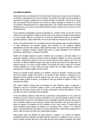 Los teléfonos públicos 
Usted puede hacer una llamada de 10 céntimos local 2 centavos por escupir en las monedas de un centavo y colocándolos en la ranura de níquel. Tan pronto como están a punto de golpear el mecanismo de disparo, explosión de la moneda del botón de retención. Otra forma es hacer girar los peniques hacia la izquierda en la ranura de níquel. Sostenga la moneda en la ranura con el dedo y ciérrela girando con un objeto plano llave u otro. Ambos sistemas tener una cierta habilidad, pero una vez que se haya perfeccionado la técnica, siempre se van a tener en su kit de supervivencia. 
Si dos centavos es demasiado, ¿qué tal una llamada de 1 centavo? Cortar una tira de 1/4 de la cubierta de la guía telefónica. Inserte la tira de cartón en la ranura de moneda de diez centavos en lo que pueda. Caída de un centavo en la ranura de níquel hasta el tope en el mecanismo (spinning ayudará). Luego, lentamente, tire de la cinta hasta que escuche el tono de marcar. 
Varias 14 arandelas de latón con un pequeño trozo de cinta adhesiva sobre un lado del agujero no sólo conseguirán una llamada gratuita, pero funciona en casi cualquier máquina expendedora que tiene diez centavos. Usted puede conseguir una caja de miles de alrededor de un dólar en cualquier ferretería. Siempre debe tener un cuadro alrededor de los teléfonos, lavanderías, parquímetros y máquinas de bebidas. 
Doblar una horquilla después de quitar el plástico de los consejos y jab hacia abajo en el transmisor (boquilla). Cuando se presiona contra el diafragma metálico, lo frota en una pared de metal o tubería para conectar a tierra él. Cuando usted ha hecho contacto oirá el tono de marcación. Si utiliza el teléfono antiguo tubo negro de goma para encerrar los cables que van desde el auricular a la caja, se puede insertar una tachuela de metal a través de la tubería, moverla alrededor de un poco hasta que haga contacto con los cables pelados y tocar la tachuela para un objeto metálico cercano a tierra. 
Ponga una moneda de diez centavos en el teléfono, marque el operador y decirle que usted tiene diez centavos crédito. Ella volverá a su moneda de diez centavos y conseguir que su llamada de forma gratuita. Si ella le pregunta por qué, dicen que hizo una llamada a otro teléfono público, pierde el dinero, y el operador le dijo que cambiar de teléfono y llamar a la operadora de crédito. 
Este mismo método funciona para las llamadas de larga distancia. Llame al operador y averiguar el tipo de su llamada. Cuelgue y llame a otro operador diciéndole que acaba de marcado San Francisco directa, tiene un número equivocado y perdió 0,95 dólares, o lo que sea. Ella va a recibir su llamada de forma gratuita. 
Si hay dos teléfonos públicos al lado del otro, puede llamar a larga distancia a uno y poner las monedas en la otra. Cuando los cortes de operador en y le pide que deposite el dinero, la caída de las monedas en la que no está utilizando, pero mantenga el receptor hasta las ranuras para que el operador pueda oír las campanas. Cuando haya terminado, sólo tiene que pulsar el botón de regreso en el teléfono con las monedas en ella y fuera vienen. Si usted tiene una buena grabadora puede grabar los sonidos de un trimestre, dime y níquel ir a un teléfono público y reproducirlos para el operador en varias combinaciones, cuando ella le pregunta por el dinero. Suba el volumen tan alto como usted puede conseguir. 
Usted puede hacer una llamada de larga distancia y cargarla a un número de teléfono. Simplemente decirle al operador que desea facturar la llamada a su teléfono de casa, ya que no tiene el cambio correcto. Dile que no hay nadie allí ahora para verificar la llamada, pero usted  