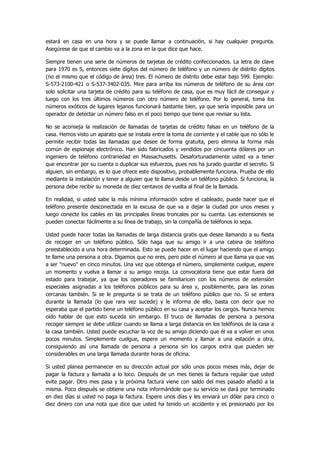estará en casa en una hora y se puede llamar a continuación, si hay cualquier pregunta. Asegúrese de que el cambio va a la zona en la que dice que hace. 
Siempre tienen una serie de números de tarjetas de crédito confeccionados. La letra de clave para 1970 es S, entonces siete dígitos del número de teléfono y un número de distrito dígitos (no el mismo que el código de área) tres. El número de distrito debe estar bajo 599. Ejemplo: S-573-2100-421 o S-537-3402-035. Mire para arriba los números de teléfono de su área con solo solicitar una tarjeta de crédito para su teléfono de casa, que es muy fácil de conseguir y luego con los tres últimos números con otro número de teléfono. Por lo general, toma los números exóticos de lugares lejanos funcionará bastante bien, ya que sería imposible para un operador de detectar un número falso en el poco tiempo que tiene que revisar su lista. 
No se aconseja la realización de llamadas de tarjetas de crédito falsas en un teléfono de la casa. Hemos visto un aparato que se instala entre la toma de corriente y el cable que no sólo le permite recibir todas las llamadas que desee de forma gratuita, pero elimina la forma más común de espionaje electrónico. Han sido fabricados y vendidos por cincuenta dólares por un ingeniero de teléfono contrariedad en Massachusetts. Desafortunadamente usted va a tener que encontrar por su cuenta o duplicar sus esfuerzos, pues nos ha jurado guardar el secreto. Si alguien, sin embargo, es lo que ofrece este dispositivo, probablemente funciona. Prueba de ello mediante la instalación y tener a alguien que te llama desde un teléfono público. Si funciona, la persona debe recibir su moneda de diez centavos de vuelta al final de la llamada. 
En realidad, si usted sabe la más mínima información sobre el cableado, puede hacer que el teléfono presente desconectada en la excusa de que va a dejar la ciudad por unos meses y luego conecte los cables en las principales líneas troncales por su cuenta. Las extensiones se pueden conectar fácilmente a su línea de trabajo, sin la compañía de teléfonos lo sepa. 
Usted puede hacer todas las llamadas de larga distancia gratis que desee llamando a su fiesta de recoger en un teléfono público. Sólo haga que su amigo ir a una cabina de teléfono preestablecido a una hora determinada. Esto se puede hacer en el lugar haciendo que el amigo te llame una persona a otra. Digamos que no eres, pero pide el número al que llama ya que vas a ser "nuevo" en cinco minutos. Una vez que obtenga el número, simplemente cuelgue, espere un momento y vuelva a llamar a su amigo recoja. La convocatoria tiene que estar fuera del estado para trabajar, ya que los operadores se familiaricen con los números de extensión especiales asignadas a los teléfonos públicos para su área y, posiblemente, para las zonas cercanas también. Si se le pregunta si se trata de un teléfono público que no. Si se entera durante la llamada (lo que rara vez sucede) y le informa de ello, basta con decir que no esperaba que el partido tiene un teléfono público en su casa y aceptar los cargos. Nunca hemos oído hablar de que esto suceda sin embargo. El truco de llamadas de persona a persona recoger siempre se debe utilizar cuando se llama a larga distancia en los teléfonos de la casa a la casa también. Usted puede escuchar la voz de su amigo diciendo que él va a volver en unos pocos minutos. Simplemente cuelgue, espere un momento y llamar a una estación a otra, consiguiendo así una llamada de persona a persona sin los cargos extra que pueden ser considerables en una larga llamada durante horas de oficina. 
Si usted planea permanecer en su dirección actual por sólo unos pocos meses más, dejar de pagar la factura y llamada a lo loco. Después de un mes tienes la factura regular que usted evite pagar. Otro mes pasa y la próxima factura viene con saldo del mes pasado añadió a la misma. Poco después se obtiene una nota informándole que su servicio se dará por terminado en diez días si usted no paga la factura. Espere unos días y les enviará un dólar para cinco o diez dinero con una nota que dice que usted ha tenido un accidente y es presionado por los  