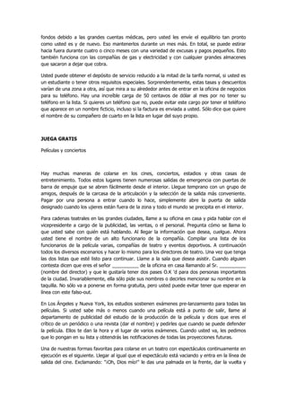fondos debido a las grandes cuentas médicas, pero usted les envíe el equilibrio tan pronto como usted es y de nuevo. Eso mantenerlos durante un mes más. En total, se puede estirar hacia fuera durante cuatro o cinco meses con una variedad de excusas y pagos pequeños. Esto también funciona con las compañías de gas y electricidad y con cualquier grandes almacenes que sacaron a dejar que cobra. 
Usted puede obtener el depósito de servicio reducido a la mitad de la tarifa normal, si usted es un estudiante o tener otros requisitos especiales. Sorprendentemente, estas tasas y descuentos varían de una zona a otra, así que mira a su alrededor antes de entrar en la oficina de negocios para su teléfono. Hay una increíble carga de 50 centavos de dólar al mes por no tener su teléfono en la lista. Si quieres un teléfono que no, puede evitar este cargo por tener el teléfono que aparece en un nombre ficticio, incluso si la factura es enviada a usted. Sólo dice que quiere el nombre de su compañero de cuarto en la lista en lugar del suyo propio. 
JUEGA GRATIS 
Películas y conciertos 
Hay muchas maneras de colarse en los cines, conciertos, estadios y otras casas de entretenimiento. Todos estos lugares tienen numerosas salidas de emergencia con puertas de barra de empuje que se abren fácilmente desde el interior. Llegue temprano con un grupo de amigos, después de la carcasa de la articulación y la selección de la salida más conveniente. Pagar por una persona a entrar cuando lo hace, simplemente abre la puerta de salida designado cuando los ujieres están fuera de la zona y todo el mundo se precipita en el interior. 
Para cadenas teatrales en las grandes ciudades, llame a su oficina en casa y pida hablar con el vicepresidente a cargo de la publicidad, las ventas, o el personal. Pregunta cómo se llama lo que usted sabe con quién está hablando. Al llegar la información que desea, cuelgue. Ahora usted tiene el nombre de un alto funcionario de la compañía. Compilar una lista de los funcionarios de la película varias, compañías de teatro y eventos deportivos. A continuación todos los diversos escenarios y hacer lo mismo para los directores de teatro. Una vez que tenga las dos listas que esté listo para continuar. Llame a la sala que desea asistir. Cuando alguien contesta dicen que eres el señor __________ de la oficina en casa llamando al Sr. __________ (nombre del director) y que le gustaría tener dos pases O.K 'd para dos personas importantes de la ciudad. Invariablemente, ella sólo pide sus nombres o decirles mencionar su nombre en la taquilla. No sólo va a ponerse en forma gratuita, pero usted puede evitar tener que esperar en línea con este falso-out. 
En Los Ángeles y Nueva York, los estudios sostienen exámenes pre-lanzamiento para todas las películas. Si usted sabe más o menos cuando una película está a punto de salir, llame al departamento de publicidad del estudio de la producción de la película y dices que eres el crítico de un periódico o una revista (dar el nombre) y pedirles que cuando se puede defender la película. Ellos te dan la hora y el lugar de varios exámenes. Cuando usted va, les pedimos que lo pongan en su lista y obtendrás las notificaciones de todas las proyecciones futuras. 
Una de nuestras formas favoritas para colarse en un teatro con espectáculos continuamente en ejecución es el siguiente. Llegar al igual que el espectáculo está vaciando y entra en la línea de salida del cine. Exclamando: "¡Oh, Dios mío!" le das una palmada en la frente, dar la vuelta y  