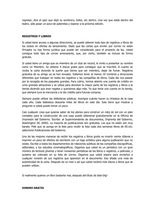 regresar, dice el ujier que dejó su sombrero, bolso, etc dentro. Una vez que estás dentro del teatro, sólo pasar un poco de palomitas y esperar a la próxima edición. 
REGISTROS Y LIBROS 
Si usted tiene acceso a algunas direcciones, se puede obtener todo tipo de registros y libros de los clubes en ofertas de lanzamiento. Dado que las cartas que envíen por correo no están firmados no hay forma jurídica que puede ser considerado para el proyecto de ley. Usted consigue todo tipo de correo amenazante, que, por cierto, también se incluye de forma gratuita. 
Si usted tiene un amigo que es miembro de un club de record, le invito a presentar su nombre como un Miembro. Se obtiene 4 discos gratis para conseguir que se inscribió. A cuanto se reciba la carta diciendo la suerte que tienes que ser miembro, dejar de fumar. Registros gratuitos de su amigo ya se han enviado. Solíamos tener al menos 10 nombres y direcciones diferentes que trabajan en todos los registros y las compañías de libros. Cada día nos pasear por la recogida de los paquetes grandes. Para colmo, hemos abierto una cuenta de crédito en unos grandes almacenes y se utiliza para devolver la mayor parte de los registros y libros a la tienda diciendo que eran regalos y queríamos algo más. Ya que tenía una cuenta en la tienda, que siempre tuvo la mercancía y le dio crédito para futuras compras. 
Siempre puede utilizar las bibliotecas públicas. Averigüe cuándo hacen su limpieza de la casa cada año. Cada biblioteca descarta miles de libros en este día. Solo tiene que mostrar y pregunte si usted puede tomar un poco. 
Casi cualquier cosa que quieras saber de los planes para construir un reloj de sol con un plan completo para la construcción de una casa puede obtenerse gratuitamente en la Oficina de Impresión del Gobierno. Escribe: al Superintendente de documentos, Imprenta del Gobierno, Washington DC 20402. La mayoría de publicaciones son gratuitas. Los que no están son muy barato. Pide que se ponga en la lista para recibir la lista cada dos semanas libres de EE.UU. seleccionó Publicaciones del Gobierno. 
Una de las mejores maneras de recibir los registros y libros gratis es invertir veinte dólares e imprimir un poco de efectos de escritorio con un logo artístico para alguna publicación que no existe. Escribe a todos los departamentos de relaciones públicas de las compañías discográficas, editoriales, y los estudios cinematográficos. Digamos que usted es un periódico con un gran número de lectores jóvenes y tener revisiones periódicas de los libros o registros, o películas, y quisiera ser colocado en su lista de correo. Digamos que usted espera para enviarlos a cualquier revisión de sus registros que aparecen en el documento. Eso añade una nota de autenticidad de la carta. Después de un mes o así que usted recibirá más discos y libros que se pueden utilizar. 
Si realmente quieres un libro bastante mal, después del título de éste-Dig! 
DINERO GRATIS  